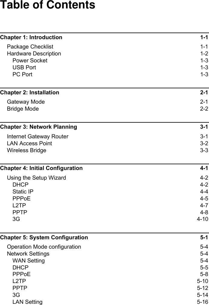 Table of ContentsChapter 1: Introduction  1-1Package Checklist  1-1Hardware Description  1-2Power Socket  1-3USB Port  1-3PC Port  1-3Chapter 2: Installation  2-1Gateway Mode  2-1Bridge Mode  2-2Chapter 3: Network Planning  3-1Internet Gateway Router  3-1LAN Access Point  3-2Wireless Bridge  3-3Chapter 4: Initial Configuration  4-1Using the Setup Wizard  4-2DHCP 4-2Static IP  4-4PPPoE 4-5L2TP 4-7PPTP 4-83G 4-10Chapter 5: System Configuration  5-1Operation Mode configuration  5-4Network Settings  5-4WAN Setting  5-4DHCP 5-5PPPoE 5-8L2TP 5-10PPTP 5-123G 5-14LAN Setting  5-16