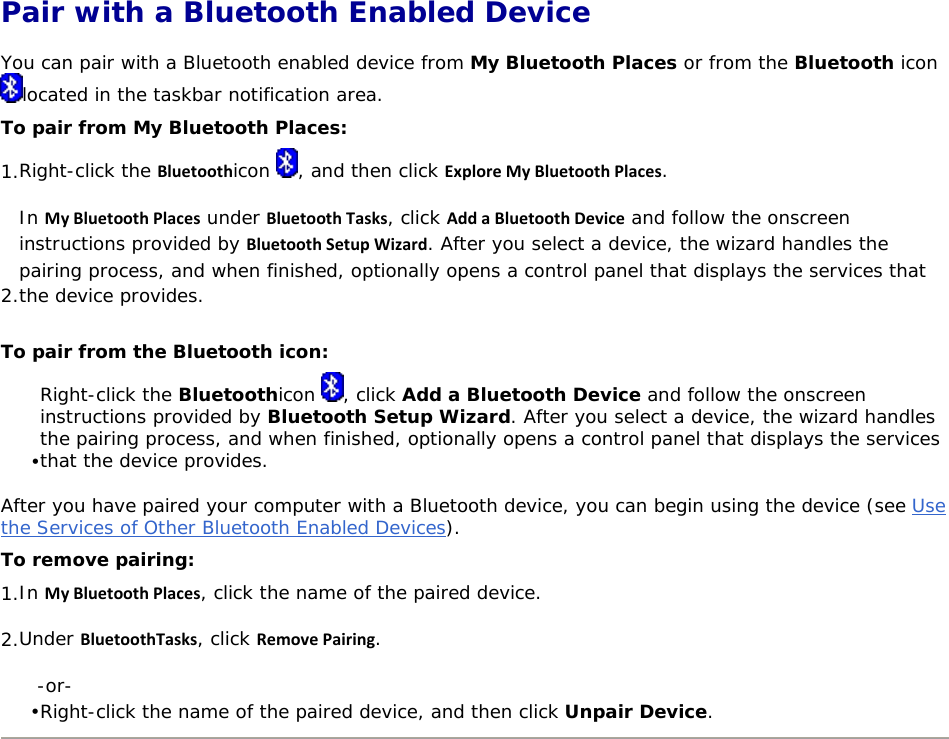  Pair with a Bluetooth Enabled Device You can pair with a Bluetooth enabled device from My Bluetooth Places or from the Bluetooth icon located in the taskbar notification area. To pair from My Bluetooth Places: 1. Right-click the Bluetoothicon  , and then click ExploreMyBluetoothPlaces. 2. In MyBluetoothPlaces under BluetoothTasks, click AddaBluetoothDevice and follow the onscreen instructions provided by BluetoothSetupWizard. After you select a device, the wizard handles the pairing process, and when finished, optionally opens a control panel that displays the services that the device provides. To pair from the Bluetooth icon: • Right-click the Bluetoothicon  , click Add a Bluetooth Device and follow the onscreen instructions provided by Bluetooth Setup Wizard. After you select a device, the wizard handles the pairing process, and when finished, optionally opens a control panel that displays the services that the device provides. After you have paired your computer with a Bluetooth device, you can begin using the device (see Use the Services of Other Bluetooth Enabled Devices).  To remove pairing: 1. In MyBluetoothPlaces, click the name of the paired device. 2. Under BluetoothTasks, click RemovePairing. -or- • Right-click the name of the paired device, and then click Unpair Device.        