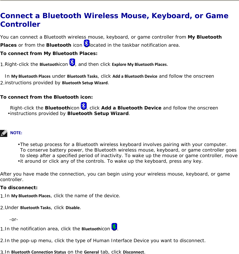   Connect a Bluetooth Wireless Mouse, Keyboard, or Game Controller You can connect a Bluetooth wireless mouse, keyboard, or game controller from My Bluetooth Places or from the Bluetooth icon  located in the taskbar notification area. To connect from My Bluetooth Places: 1. Right-click the Bluetoothicon  , and then click ExploreMyBluetoothPlaces. 2. In MyBluetoothPlaces under BluetoothTasks, click AddaBluetoothDevice and follow the onscreen instructions provided by BluetoothSetupWizard. To connect from the Bluetooth icon: • Right-click the Bluetoothicon  , click Add a Bluetooth Device and follow the onscreen instructions provided by Bluetooth Setup Wizard.     NOTE: • The setup process for a Bluetooth wireless keyboard involves pairing with your computer. • To conserve battery power, the Bluetooth wireless mouse, keyboard, or game controller goes to sleep after a specified period of inactivity. To wake up the mouse or game controller, move it around or click any of the controls. To wake up the keyboard, press any key.  After you have made the connection, you can begin using your wireless mouse, keyboard, or game controller. To disconnect: 1. In MyBluetoothPlaces, click the name of the device. 2. Under BluetoothTasks, click Disable. -or- 1. In the notification area, click the Bluetoothicon  . 2. In the pop-up menu, click the type of Human Interface Device you want to disconnect. 3. In BluetoothConnectionStatus on the General tab, click Disconnect.  