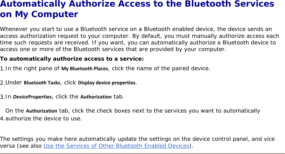  Automatically Authorize Access to the Bluetooth Services on My Computer Whenever you start to use a Bluetooth service on a Bluetooth enabled device, the device sends an access authorization request to your computer. By default, you must manually authorize access each time such requests are received. If you want, you can automatically authorize a Bluetooth device to access one or more of the Bluetooth services that are provided by your computer.  To automatically authorize access to a service: 1. In the right pane of MyBluetoothPlaces, click the name of the paired device. 2. Under BluetoothTasks, click Displaydeviceproperties. 3. In DeviceProperties, click the Authorization tab. 4.On the Authorization tab, click the check boxes next to the services you want to automatically authorize the device to use. The settings you make here automatically update the settings on the device control panel, and vice versa (see also Use the Services of Other Bluetooth Enabled Devices).        