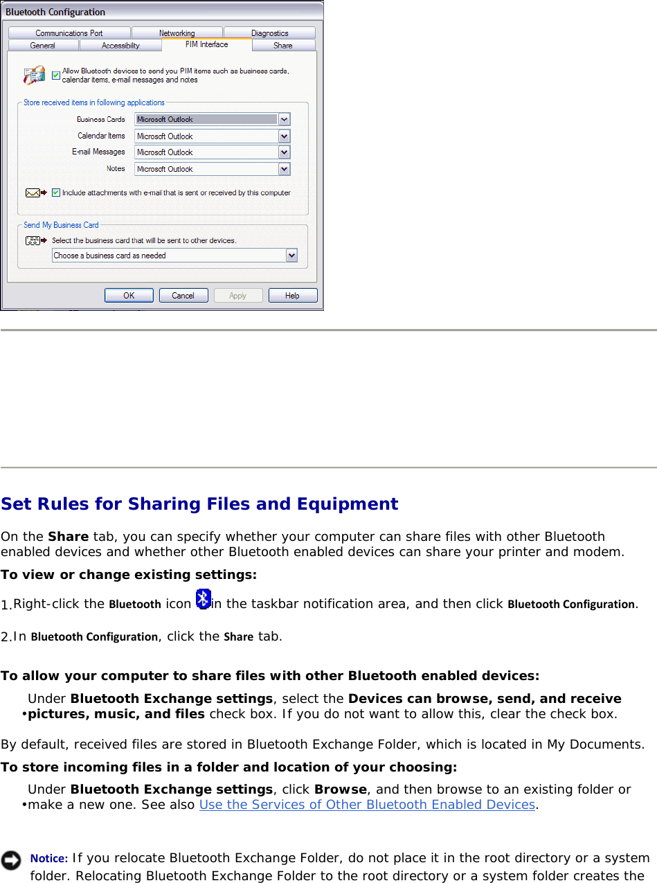       Set Rules for Sharing Files and Equipment On the Share tab, you can specify whether your computer can share files with other Bluetooth enabled devices and whether other Bluetooth enabled devices can share your printer and modem. To view or change existing settings: 1. Right-click the Bluetooth icon  in the taskbar notification area, and then click BluetoothConfiguration. 2. In BluetoothConfiguration, click the Share tab. To allow your computer to share files with other Bluetooth enabled devices: • Under Bluetooth Exchange settings, select the Devices can browse, send, and receive pictures, music, and files check box. If you do not want to allow this, clear the check box. By default, received files are stored in Bluetooth Exchange Folder, which is located in My Documents.  To store incoming files in a folder and location of your choosing: • Under Bluetooth Exchange settings, click Browse, and then browse to an existing folder or make a new one. See also Use the Services of Other Bluetooth Enabled Devices.     Notice: If you relocate Bluetooth Exchange Folder, do not place it in the root directory or a system folder. Relocating Bluetooth Exchange Folder to the root directory or a system folder creates the   