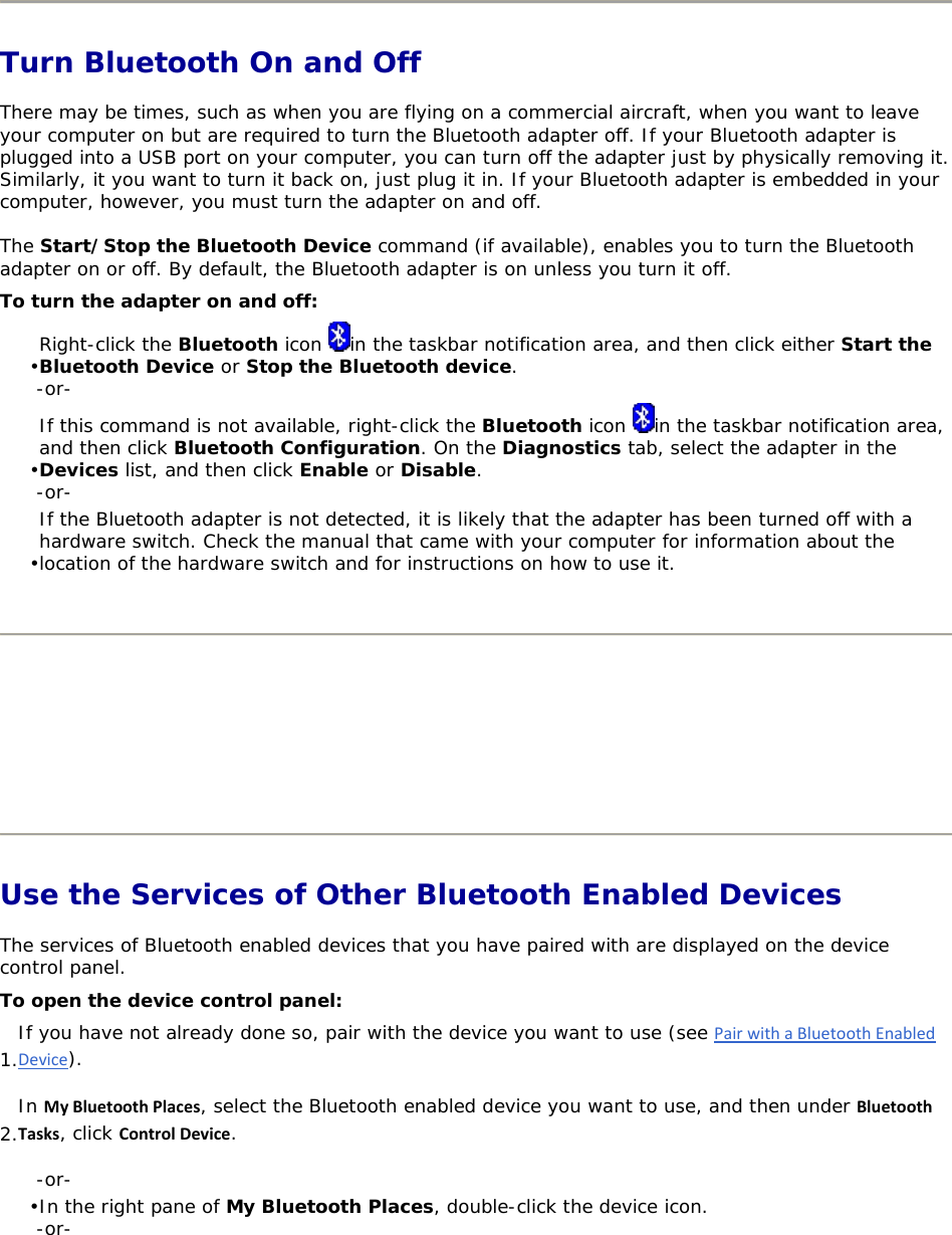   Turn Bluetooth On and Off There may be times, such as when you are flying on a commercial aircraft, when you want to leave your computer on but are required to turn the Bluetooth adapter off. If your Bluetooth adapter is plugged into a USB port on your computer, you can turn off the adapter just by physically removing it. Similarly, it you want to turn it back on, just plug it in. If your Bluetooth adapter is embedded in your computer, however, you must turn the adapter on and off. The Start/Stop the Bluetooth Device command (if available), enables you to turn the Bluetooth adapter on or off. By default, the Bluetooth adapter is on unless you turn it off. To turn the adapter on and off: • Right-click the Bluetooth icon  in the taskbar notification area, and then click either Start the Bluetooth Device or Stop the Bluetooth device. -or- • If this command is not available, right-click the Bluetooth icon  in the taskbar notification area, and then click Bluetooth Configuration. On the Diagnostics tab, select the adapter in the Devices list, and then click Enable or Disable. -or- • If the Bluetooth adapter is not detected, it is likely that the adapter has been turned off with a hardware switch. Check the manual that came with your computer for information about the location of the hardware switch and for instructions on how to use it.         Use the Services of Other Bluetooth Enabled Devices The services of Bluetooth enabled devices that you have paired with are displayed on the device control panel.  To open the device control panel: 1. If you have not already done so, pair with the device you want to use (see PairwithaBluetoothEnabledDevice). 2. In MyBluetoothPlaces, select the Bluetooth enabled device you want to use, and then under BluetoothTasks, click ControlDevice. -or- • In the right pane of My Bluetooth Places, double-click the device icon. -or-   