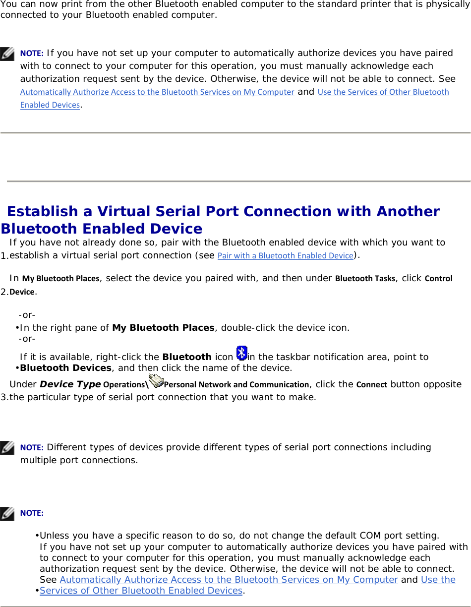 You can now print from the other Bluetooth enabled computer to the standard printer that is physically connected to your Bluetooth enabled computer.     NOTE: If you have not set up your computer to automatically authorize devices you have paired with to connect to your computer for this operation, you must manually acknowledge each authorization request sent by the device. Otherwise, the device will not be able to connect. See AutomaticallyAuthorizeAccesstotheBluetoothServicesonMyComputer and UsetheServicesofOtherBluetoothEnabledDevices.     Establish a Virtual Serial Port Connection with Another Bluetooth Enabled Device 1. If you have not already done so, pair with the Bluetooth enabled device with which you want to establish a virtual serial port connection (see PairwithaBluetoothEnabledDevice). 2. In MyBluetoothPlaces, select the device you paired with, and then under BluetoothTasks, click ControlDevice. -or- • In the right pane of My Bluetooth Places, double-click the device icon. -or- • If it is available, right-click the Bluetooth icon  in the taskbar notification area, point to Bluetooth Devices, and then click the name of the device. 3. Under Device TypeOperations\ PersonalNetworkandCommunication, click the Connect button opposite the particular type of serial port connection that you want to make.      NOTE: Different types of devices provide different types of serial port connections including multiple port connections.      NOTE: • Unless you have a specific reason to do so, do not change the default COM port setting. • If you have not set up your computer to automatically authorize devices you have paired with to connect to your computer for this operation, you must manually acknowledge each authorization request sent by the device. Otherwise, the device will not be able to connect. See Automatically Authorize Access to the Bluetooth Services on My Computer and Use the Services of Other Bluetooth Enabled Devices.        
