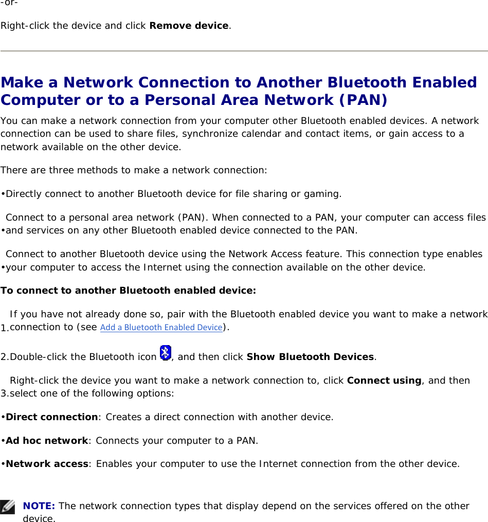 -or- Right-click the device and click Remove device.  Make a Network Connection to Another Bluetooth Enabled Computer or to a Personal Area Network (PAN) You can make a network connection from your computer other Bluetooth enabled devices. A network connection can be used to share files, synchronize calendar and contact items, or gain access to a network available on the other device. There are three methods to make a network connection: • Directly connect to another Bluetooth device for file sharing or gaming. • Connect to a personal area network (PAN). When connected to a PAN, your computer can access files and services on any other Bluetooth enabled device connected to the PAN. • Connect to another Bluetooth device using the Network Access feature. This connection type enables your computer to access the Internet using the connection available on the other device. To connect to another Bluetooth enabled device: 1. If you have not already done so, pair with the Bluetooth enabled device you want to make a network connection to (see AddaBluetoothEnabledDevice). 2. Double-click the Bluetooth icon  , and then click Show Bluetooth Devices. 3. Right-click the device you want to make a network connection to, click Connect using, and then select one of the following options: • Direct connection: Creates a direct connection with another device. • Ad hoc network: Connects your computer to a PAN. • Network access: Enables your computer to use the Internet connection from the other device.     NOTE: The network connection types that display depend on the services offered on the other device.   