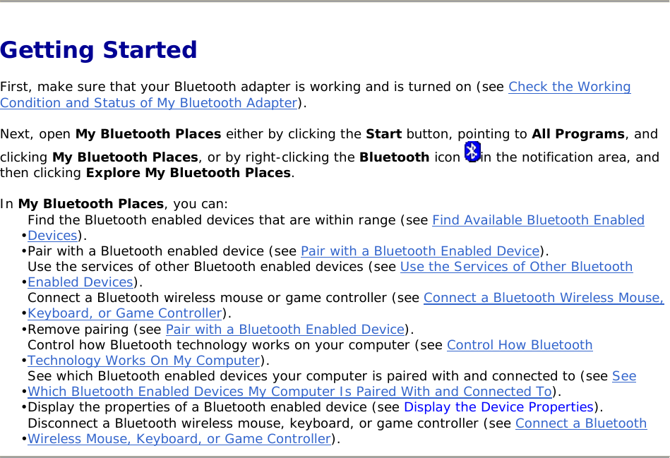   Getting Started First, make sure that your Bluetooth adapter is working and is turned on (see Check the Working Condition and Status of My Bluetooth Adapter). Next, open My Bluetooth Places either by clicking the Start button, pointing to All Programs, and clicking My Bluetooth Places, or by right-clicking the Bluetooth icon  in the notification area, and then clicking Explore My Bluetooth Places. In My Bluetooth Places, you can: • Find the Bluetooth enabled devices that are within range (see Find Available Bluetooth Enabled Devices). • Pair with a Bluetooth enabled device (see Pair with a Bluetooth Enabled Device). • Use the services of other Bluetooth enabled devices (see Use the Services of Other Bluetooth Enabled Devices). • Connect a Bluetooth wireless mouse or game controller (see Connect a Bluetooth Wireless Mouse, Keyboard, or Game Controller). • Remove pairing (see Pair with a Bluetooth Enabled Device). • Control how Bluetooth technology works on your computer (see Control How Bluetooth Technology Works On My Computer). • See which Bluetooth enabled devices your computer is paired with and connected to (see See Which Bluetooth Enabled Devices My Computer Is Paired With and Connected To). • Display the properties of a Bluetooth enabled device (see Display the Device Properties). • Disconnect a Bluetooth wireless mouse, keyboard, or game controller (see Connect a Bluetooth Wireless Mouse, Keyboard, or Game Controller).        