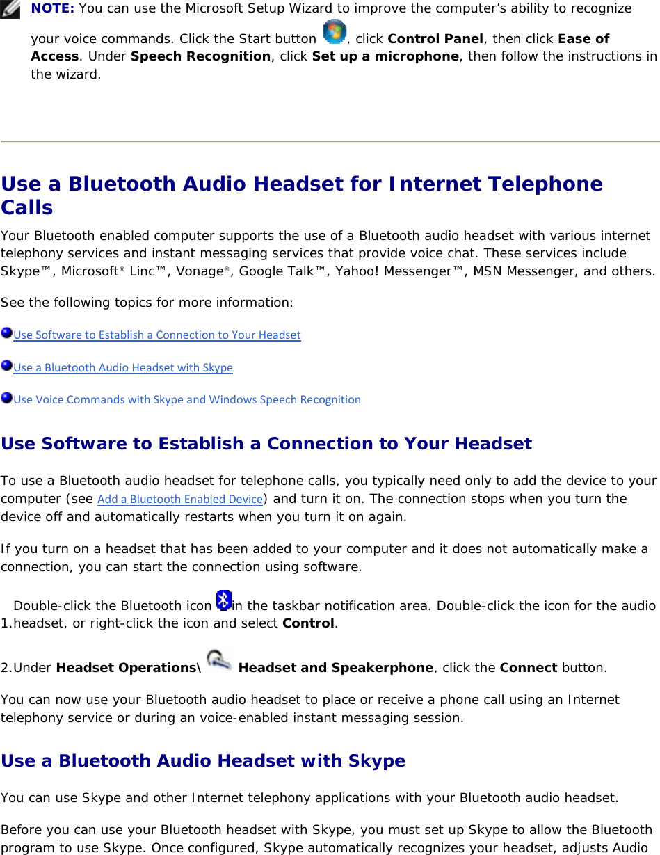     NOTE: You can use the Microsoft Setup Wizard to improve the computer’s ability to recognize your voice commands. Click the Start button  , click Control Panel, then click Ease of Access. Under Speech Recognition, click Set up a microphone, then follow the instructions in the wizard.    Use a Bluetooth Audio Headset for Internet Telephone Calls Your Bluetooth enabled computer supports the use of a Bluetooth audio headset with various internet telephony services and instant messaging services that provide voice chat. These services include Skype™, Microsoft® Linc™, Vonage®, Google Talk™, Yahoo! Messenger™, MSN Messenger, and others. See the following topics for more information: UseSoftwaretoEstablishaConnectiontoYourHeadset UseaBluetoothAudioHeadsetwithSkype UseVoiceCommandswithSkypeandWindowsSpeechRecognition Use Software to Establish a Connection to Your Headset To use a Bluetooth audio headset for telephone calls, you typically need only to add the device to your computer (see AddaBluetoothEnabledDevice) and turn it on. The connection stops when you turn the device off and automatically restarts when you turn it on again. If you turn on a headset that has been added to your computer and it does not automatically make a connection, you can start the connection using software. 1. Double-click the Bluetooth icon  in the taskbar notification area. Double-click the icon for the audio headset, or right-click the icon and select Control. 2. Under Headset Operations\  Headset and Speakerphone, click the Connect button. You can now use your Bluetooth audio headset to place or receive a phone call using an Internet telephony service or during an voice-enabled instant messaging session. Use a Bluetooth Audio Headset with Skype You can use Skype and other Internet telephony applications with your Bluetooth audio headset. Before you can use your Bluetooth headset with Skype, you must set up Skype to allow the Bluetooth program to use Skype. Once configured, Skype automatically recognizes your headset, adjusts Audio 