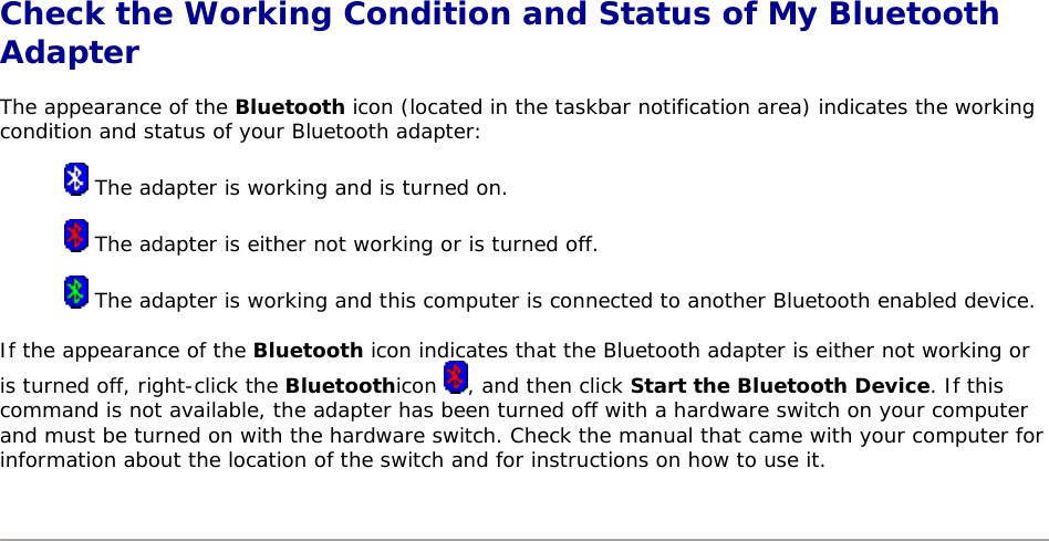  Check the Working Condition and Status of My Bluetooth Adapter The appearance of the Bluetooth icon (located in the taskbar notification area) indicates the working condition and status of your Bluetooth adapter:  The adapter is working and is turned on.  The adapter is either not working or is turned off.  The adapter is working and this computer is connected to another Bluetooth enabled device. If the appearance of the Bluetooth icon indicates that the Bluetooth adapter is either not working or is turned off, right-click the Bluetoothicon  , and then click Start the Bluetooth Device. If this command is not available, the adapter has been turned off with a hardware switch on your computer and must be turned on with the hardware switch. Check the manual that came with your computer for information about the location of the switch and for instructions on how to use it.        