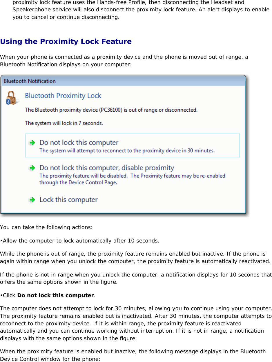 proximity lock feature uses the Hands-free Profile, then disconnecting the Headset and Speakerphone service will also disconnect the proximity lock feature. An alert displays to enable you to cancel or continue disconnecting. Using the Proximity Lock Feature When your phone is connected as a proximity device and the phone is moved out of range, a Bluetooth Notification displays on your computer:  You can take the following actions: • Allow the computer to lock automatically after 10 seconds.  While the phone is out of range, the proximity feature remains enabled but inactive. If the phone is again within range when you unlock the computer, the proximity feature is automatically reactivated. If the phone is not in range when you unlock the computer, a notification displays for 10 seconds that offers the same options shown in the figure. • Click Do not lock this computer. The computer does not attempt to lock for 30 minutes, allowing you to continue using your computer. The proximity feature remains enabled but is inactivated. After 30 minutes, the computer attempts to reconnect to the proximity device. If it is within range, the proximity feature is reactivated automatically and you can continue working without interruption. If it is not in range, a notification displays with the same options shown in the figure. When the proximity feature is enabled but inactive, the following message displays in the Bluetooth Device Control window for the phone: 