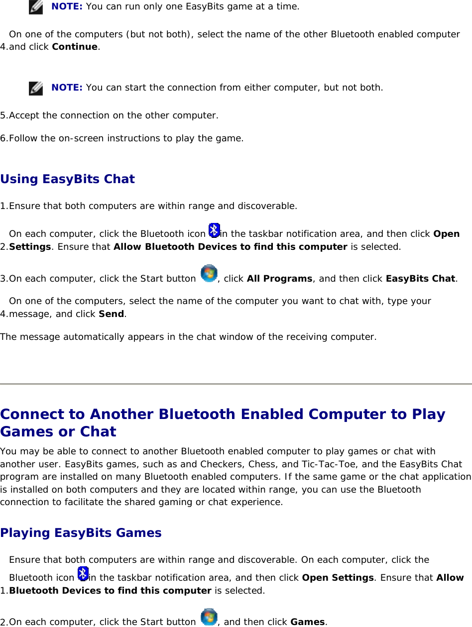    NOTE: You can run only one EasyBits game at a time. 4. On one of the computers (but not both), select the name of the other Bluetooth enabled computer and click Continue.      NOTE: You can start the connection from either computer, but not both. 5. Accept the connection on the other computer. 6. Follow the on-screen instructions to play the game. Using EasyBits Chat 1. Ensure that both computers are within range and discoverable.  2. On each computer, click the Bluetooth icon  in the taskbar notification area, and then click Open Settings. Ensure that Allow Bluetooth Devices to find this computer is selected. 3. On each computer, click the Start button  , click All Programs, and then click EasyBits Chat. 4. On one of the computers, select the name of the computer you want to chat with, type your message, and click Send. The message automatically appears in the chat window of the receiving computer.    Connect to Another Bluetooth Enabled Computer to Play Games or Chat You may be able to connect to another Bluetooth enabled computer to play games or chat with another user. EasyBits games, such as and Checkers, Chess, and Tic-Tac-Toe, and the EasyBits Chat program are installed on many Bluetooth enabled computers. If the same game or the chat application is installed on both computers and they are located within range, you can use the Bluetooth connection to facilitate the shared gaming or chat experience. Playing EasyBits Games 1. Ensure that both computers are within range and discoverable. On each computer, click the Bluetooth icon  in the taskbar notification area, and then click Open Settings. Ensure that Allow Bluetooth Devices to find this computer is selected. 2. On each computer, click the Start button  , and then click Games. 