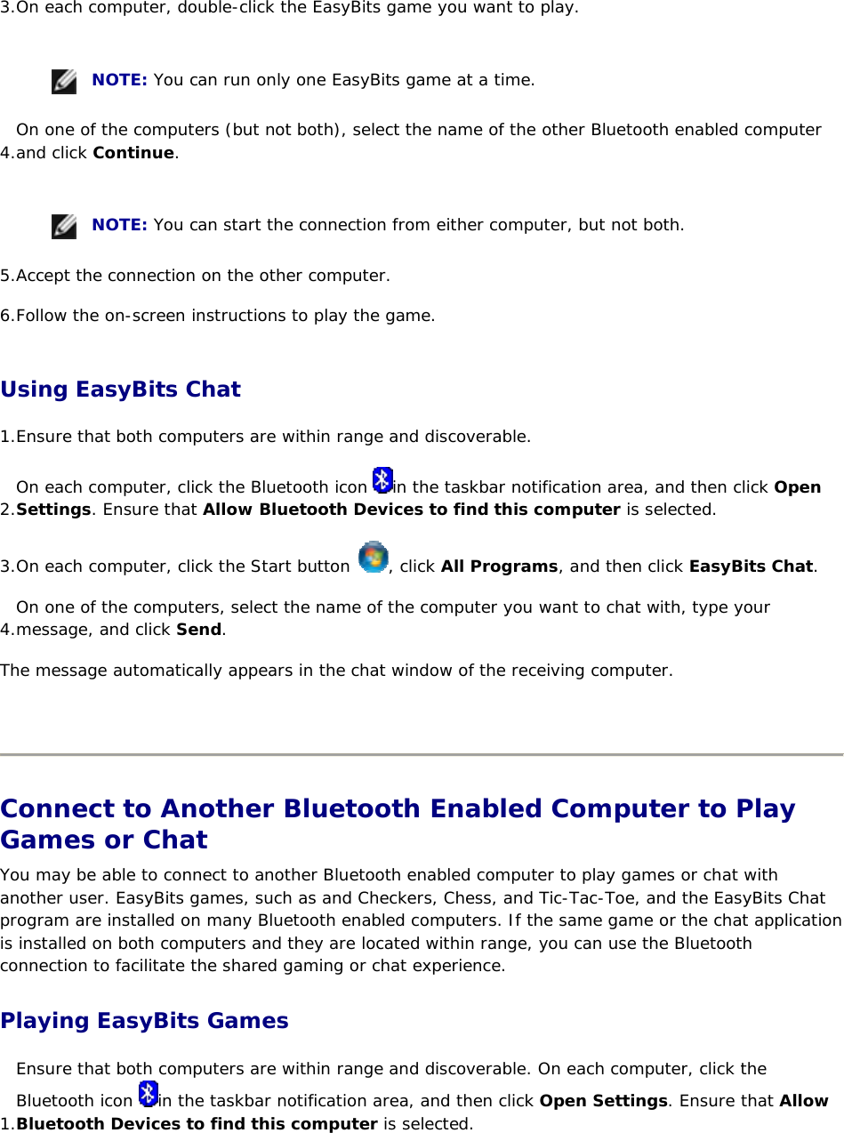 3. On each computer, double-click the EasyBits game you want to play.      NOTE: You can run only one EasyBits game at a time. 4. On one of the computers (but not both), select the name of the other Bluetooth enabled computer and click Continue.      NOTE: You can start the connection from either computer, but not both. 5. Accept the connection on the other computer. 6. Follow the on-screen instructions to play the game. Using EasyBits Chat 1. Ensure that both computers are within range and discoverable.  2. On each computer, click the Bluetooth icon  in the taskbar notification area, and then click Open Settings. Ensure that Allow Bluetooth Devices to find this computer is selected. 3. On each computer, click the Start button  , click All Programs, and then click EasyBits Chat. 4. On one of the computers, select the name of the computer you want to chat with, type your message, and click Send. The message automatically appears in the chat window of the receiving computer.    Connect to Another Bluetooth Enabled Computer to Play Games or Chat You may be able to connect to another Bluetooth enabled computer to play games or chat with another user. EasyBits games, such as and Checkers, Chess, and Tic-Tac-Toe, and the EasyBits Chat program are installed on many Bluetooth enabled computers. If the same game or the chat application is installed on both computers and they are located within range, you can use the Bluetooth connection to facilitate the shared gaming or chat experience. Playing EasyBits Games 1. Ensure that both computers are within range and discoverable. On each computer, click the Bluetooth icon  in the taskbar notification area, and then click Open Settings. Ensure that Allow Bluetooth Devices to find this computer is selected. 