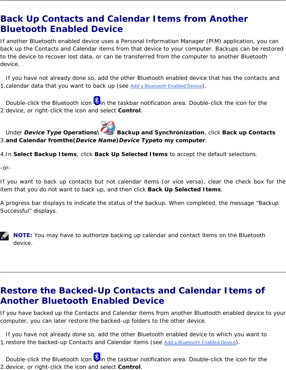   Back Up Contacts and Calendar Items from Another Bluetooth Enabled Device If another Bluetooth enabled device uses a Personal Information Manager (PIM) application, you can back up the Contacts and Calendar items from that device to your computer. Backups can be restored to the device to recover lost data, or can be transferred from the computer to another Bluetooth device. 1. If you have not already done so, add the other Bluetooth enabled device that has the contacts and calendar data that you want to back up (see AddaBluetoothEnabledDevice). 2. Double-click the Bluetooth icon  in the taskbar notification area. Double-click the icon for the device, or right-click the icon and select Control. 3. Under Device Type Operations\  Backup and Synchronization, click Back up Contacts and Calendar fromthe(Device Name)Device Typeto my computer. 4. In Select Backup Items, click Back Up Selected Items to accept the default selections. -or- If you want to back up contacts but not calendar items (or vice versa), clear the check box for the item that you do not want to back up, and then click Back Up Selected Items. A progress bar displays to indicate the status of the backup. When completed, the message “Backup Successful” displays.     NOTE: You may have to authorize backing up calendar and contact items on the Bluetooth device.    Restore the Backed-Up Contacts and Calendar Items of Another Bluetooth Enabled Device If you have backed up the Contacts and Calendar items from another Bluetooth enabled device to your computer, you can later restore the backed-up folders to the other device. 1. If you have not already done so, add the other Bluetooth enabled device to which you want to restore the backed-up Contacts and Calendar items (see AddaBluetoothEnabledDevice). 2. Double-click the Bluetooth icon  in the taskbar notification area. Double-click the icon for the device, or right-click the icon and select Control. 