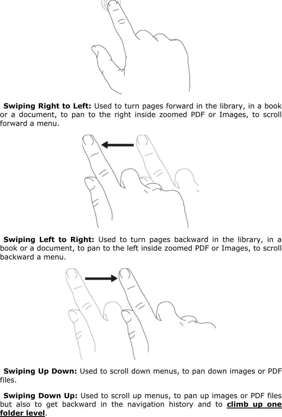  Swiping Right to Left: Used to turn pages forward in the library, in a book or  a  document,  to  pan  to  the  right  inside  zoomed  PDF  or  Images,  to  scroll forward a menu. Swiping  Left  to  Right:  Used  to  turn  pages  backward  in  the  library,  in  a book or a document, to pan to the left inside zoomed PDF or Images, to scroll backward a menu. Swiping Up Down: Used to scroll down menus, to pan down images or PDF files.Swiping Down Up: Used to scroll up menus, to pan up images or PDF files but  also  to  get  backward  in  the  navigation  history  and  to  climb  up  one folder level.