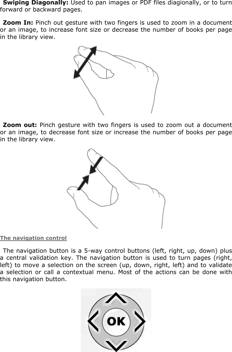 Swiping Diagonally: Used to pan images or PDF files diagionally, or to turn forward or backward pages.Zoom In: Pinch out gesture with two fingers is used to zoom in a document or an image, to increase font size or decrease the number of books per page in the library view. Zoom out: Pinch gesture with two fingers is used to zoom out a document or an image, to decrease font size or increase the number of books per page in the library view. The navigation controlThe navigation button is a 5-way control buttons (left, right, up, down) plus a  central  validation  key.  The  navigation button  is  used  to  turn  pages  (right, left) to move a selection on the screen (up, down, right, left) and to validate a  selection  or  call  a contextual  menu.  Most  of  the  actions  can  be done  with this navigation button.  