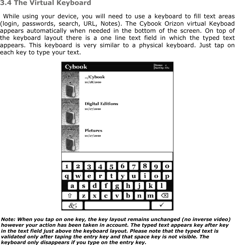 3.4 The Virtual KeyboardWhile  using  your  device,  you  will  need  to  use  a  keyboard  to  fill  text  areas (login,  passwords,  search,  URL,  Notes).  The  Cybook  Orizon  virtual  Keyboad appears  automatically  when  needed  in  the  bottom  of  the  screen.  On  top  of the  keyboard  layout  there  is  a  one  line  text  field  in  which  the  typed  text appears.  This  keyboard  is  very  similar  to  a  physical  keyboard.  Just  tap  on each key to type your text.  Note: When you tap on one key, the key layout remains unchanged (no inverse video) however your action has been taken in account. The typed text appears key after key in the text field just above the keyboard layout. Please note that the typed text is validated only after taping the entry key and that space key is not visible. The keyboard only disappears if you type on the entry key.
