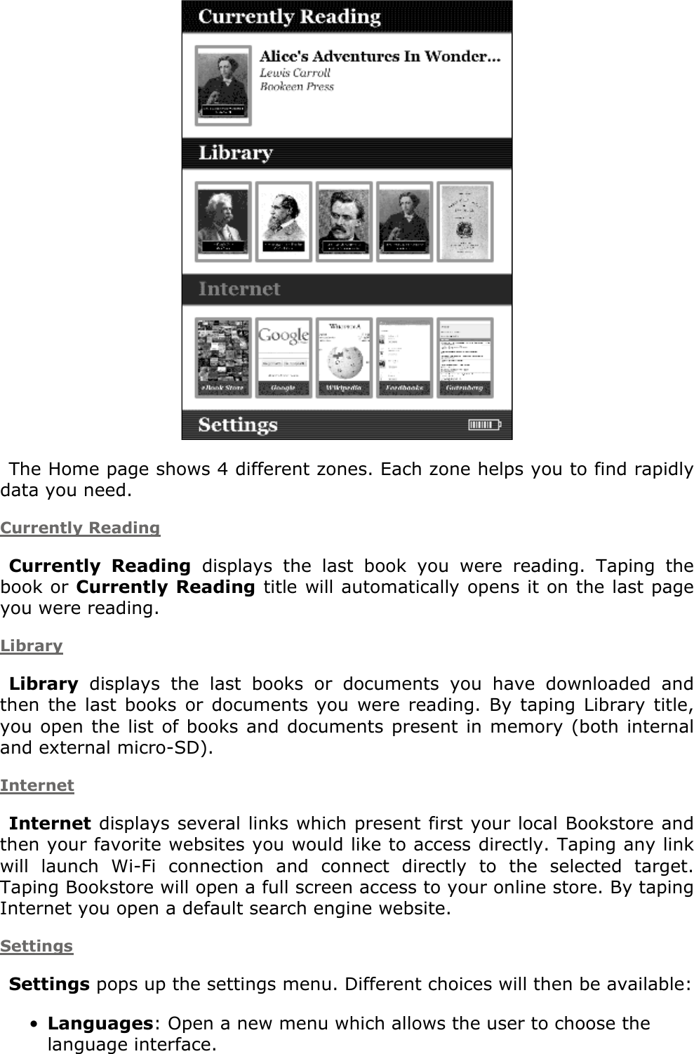  The Home page shows 4 different zones. Each zone helps you to find rapidly data you need. Currently ReadingCurrently  Reading  displays  the  last  book  you  were  reading.  Taping  the book or Currently Reading title will automatically opens it on the last page you were reading. LibraryLibrary  displays  the  last  books  or  documents  you  have  downloaded  and then  the  last  books  or documents  you  were reading.  By  taping  Library  title, you open the list  of  books and documents present  in memory  (both internal and external micro-SD).InternetInternet displays several links which present first your local Bookstore and then your favorite websites you would like to access directly. Taping any link will  launch  Wi-Fi  connection  and  connect  directly  to  the  selected  target. Taping Bookstore will open a full screen access to your online store. By taping Internet you open a default search engine website.SettingsSettings pops up the settings menu. Different choices will then be available:Languages: Open a new menu which allows the user to choose the language interface.•