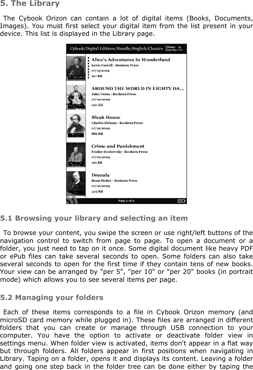 5. The LibraryThe  Cybook  Orizon  can  contain  a  lot  of  digital  items  (Books,  Documents, Images). You must first select your digital item from the list present in your device. This list is displayed in the Library page. 5.1 Browsing your library and selecting an itemTo browse your content, you swipe the screen or use right/left buttons of the navigation  control  to  switch  from  page  to  page.  To  open  a  document  or  a folder, you just need to tap on it once. Some digital document like heavy PDF or  ePub  files  can  take  several  seconds  to  open.  Some  folders  can  also  take several seconds to open for the first time if they contain tens of new books. Your view can be arranged by &quot;per 5&quot;, &quot;per 10&quot; or &quot;per 20&quot; books (in portrait mode) which allows you to see several items per page.5.2 Managing your foldersEach  of  these  items  corresponds  to  a  file  in  Cybook  Orizon  memory  (and microSD card memory while plugged in). These files are arranged in different folders  that  you  can  create  or  manage  through  USB  connection  to  your computer.  You  have  the  option  to  activate  or  deactivate  folder  view  in settings menu. When folder view is activated, items don&apos;t appear in a flat way but  through  folders.  All  folders  appear  in  first  positions  when  navigating  in Library. Taping on a folder, opens it and displays its content. Leaving a folder and going one step back  in  the folder tree can be done either by taping  the 
