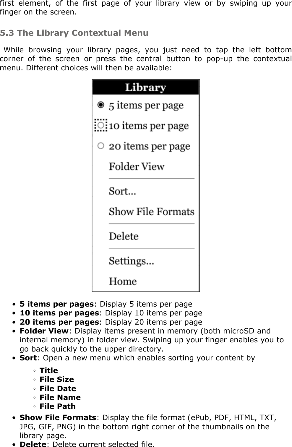 first  element,  of  the  first  page  of  your  library  view  or  by  swiping  up  your finger on the screen. 5.3 The Library Contextual MenuWhile  browsing  your  library  pages,  you  just  need  to  tap  the  left  bottom corner  of  the  screen  or  press  the  central  button  to  pop-up  the  contextual menu. Different choices will then be available: 5 items per pages: Display 5 items per page•10 items per pages: Display 10 items per page•20 items per pages: Display 20 items per page•Folder View: Display items present in memory (both microSD and internal memory) in folder view. Swiping up your finger enables you to go back quickly to the upper directory.•Sort: Open a new menu which enables sorting your content by •Title◦File Size◦File Date◦File Name◦File Path◦Show File Formats: Display the file format (ePub, PDF, HTML, TXT, JPG, GIF, PNG) in the bottom right corner of the thumbnails on the library page.•Delete: Delete current selected file.•