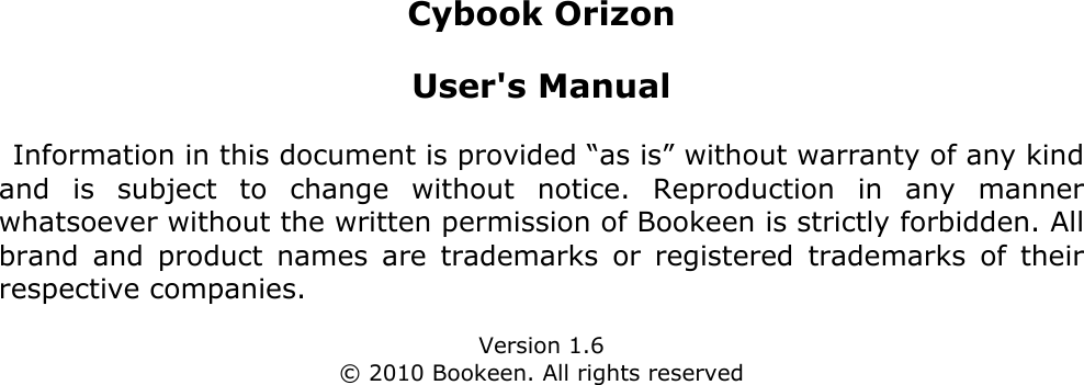 Cybook OrizonUser&apos;s ManualInformation in this document is provided “as is” without warranty of any kind and  is  subject  to  change  without  notice.  Reproduction  in  any  manner whatsoever without the written permission of Bookeen is strictly forbidden. All brand  and  product  names  are  trademarks  or  registered  trademarks  of  their respective companies.Version 1.6© 2010 Bookeen. All rights reserved