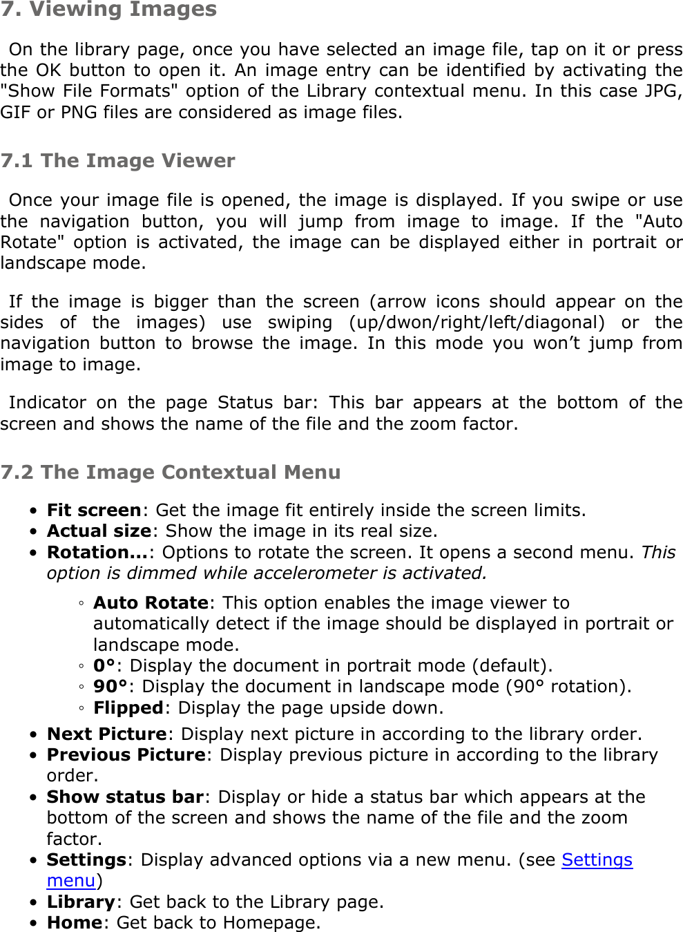 7. Viewing ImagesOn the library page, once you have selected an image file, tap on it or press the OK button to open it. An image entry can be identified by activating the &quot;Show File Formats&quot; option of the Library contextual menu. In this case JPG, GIF or PNG files are considered as image files.7.1 The Image ViewerOnce your image file is opened, the image is displayed. If you swipe or use the  navigation  button,  you  will  jump  from  image  to  image.  If  the  &quot;Auto Rotate&quot;  option  is  activated,  the  image  can  be  displayed  either  in  portrait  or landscape mode.If  the  image  is  bigger  than  the  screen  (arrow  icons  should  appear  on  the sides  of  the  images)  use  swiping  (up/dwon/right/left/diagonal)  or  the navigation  button  to  browse  the  image.  In  this  mode  you  won’t  jump  from image to image.Indicator  on  the  page  Status  bar:  This  bar  appears  at  the  bottom  of  the screen and shows the name of the file and the zoom factor. 7.2 The Image Contextual MenuFit screen: Get the image fit entirely inside the screen limits.•Actual size: Show the image in its real size.•Rotation...: Options to rotate the screen. It opens a second menu. This option is dimmed while accelerometer is activated. •Auto Rotate: This option enables the image viewer to automatically detect if the image should be displayed in portrait or landscape mode.◦0°: Display the document in portrait mode (default).◦90°: Display the document in landscape mode (90° rotation).◦Flipped: Display the page upside down.◦Next Picture: Display next picture in according to the library order.•Previous Picture: Display previous picture in according to the library order.•Show status bar: Display or hide a status bar which appears at the bottom of the screen and shows the name of the file and the zoom factor.•Settings: Display advanced options via a new menu. (see Settings menu)•Library: Get back to the Library page. •Home: Get back to Homepage.•