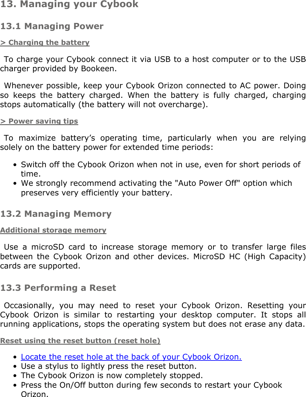 13. Managing your Cybook13.1 Managing Power&gt; Charging the batteryTo charge your Cybook connect it via USB to a host computer or to the USB charger provided by Bookeen.Whenever possible, keep your Cybook Orizon connected to AC power. Doing so  keeps  the  battery  charged.  When  the  battery  is  fully  charged,  charging stops automatically (the battery will not overcharge).&gt; Power saving tipsTo  maximize  battery’s  operating  time,  particularly  when  you  are  relying solely on the battery power for extended time periods:Switch off the Cybook Orizon when not in use, even for short periods of time.•We strongly recommend activating the &quot;Auto Power Off&quot; option which preserves very efficiently your battery.•13.2 Managing MemoryAdditional storage memoryUse  a  microSD  card  to  increase  storage  memory  or  to  transfer  large  files between  the  Cybook  Orizon  and  other  devices.  MicroSD  HC  (High  Capacity) cards are supported.13.3 Performing a ResetOccasionally,  you  may  need  to  reset  your  Cybook  Orizon.  Resetting  your Cybook  Orizon  is  similar  to  restarting  your  desktop  computer.  It  stops  all running applications, stops the operating system but does not erase any data.Reset using the reset button (reset hole)Locate the reset hole at the back of your Cybook Orizon.•Use a stylus to lightly press the reset button.•The Cybook Orizon is now completely stopped.•Press the On/Off button during few seconds to restart your Cybook Orizon.•