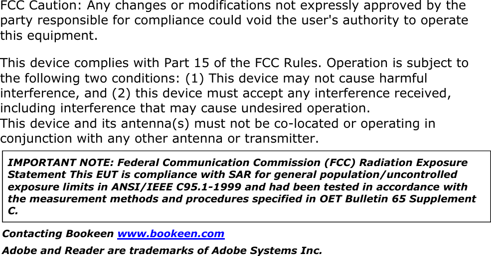 FCC Caution: Any changes or modifications not expressly approved by the party responsible for compliance could void the user&apos;s authority to operate this equipment.This device complies with Part 15 of the FCC Rules. Operation is subject to the following two conditions: (1) This device may not cause harmful interference, and (2) this device must accept any interference received, including interference that may cause undesired operation. This device and its antenna(s) must not be co-located or operating in conjunction with any other antenna or transmitter. IMPORTANT NOTE: Federal Communication Commission (FCC) Radiation Exposure Statement This EUT is compliance with SAR for general population/uncontrolled exposure limits in ANSI/IEEE C95.1-1999 and had been tested in accordance with the measurement methods and procedures specified in OET Bulletin 65 Supplement C. Contacting Bookeen www.bookeen.com Adobe and Reader are trademarks of Adobe Systems Inc.