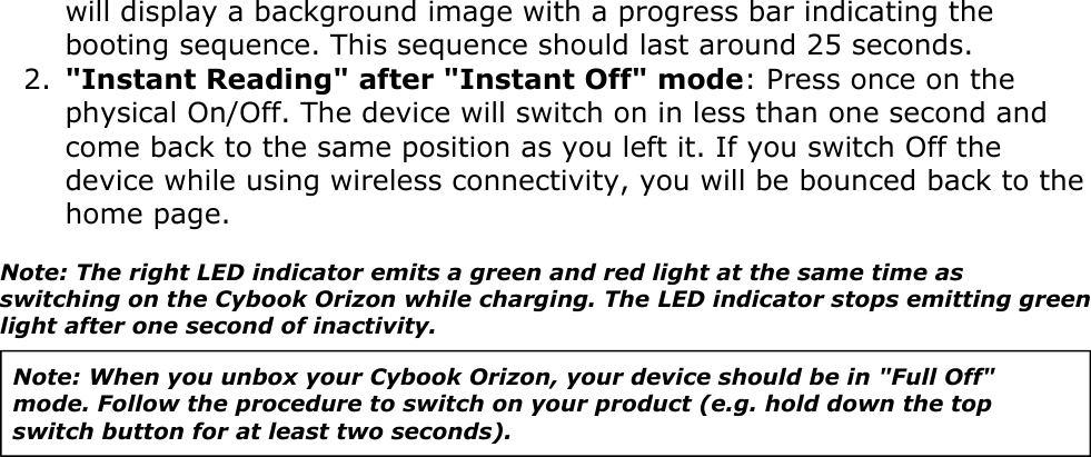 will display a background image with a progress bar indicating the booting sequence. This sequence should last around 25 seconds.&quot;Instant Reading&quot; after &quot;Instant Off&quot; mode: Press once on the physical On/Off. The device will switch on in less than one second and come back to the same position as you left it. If you switch Off the device while using wireless connectivity, you will be bounced back to the home page.2.Note: The right LED indicator emits a green and red light at the same time as switching on the Cybook Orizon while charging. The LED indicator stops emitting green light after one second of inactivity.Note: When you unbox your Cybook Orizon, your device should be in &quot;Full Off&quot; mode. Follow the procedure to switch on your product (e.g. hold down the top switch button for at least two seconds). 