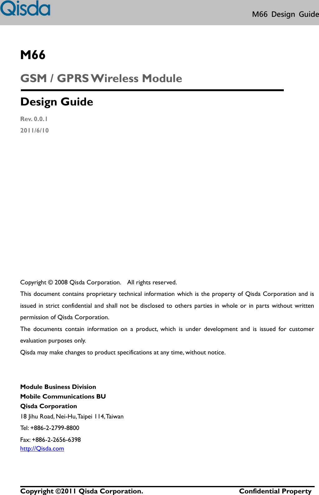   Copyright © 2011 Qisda Corporation.                           Confidential Property M66  Design  Guide  M66 GSM / GPRS Wireless Module Design Guide Rev. 0.0.1 2011/6/10             Copyright ©  2008 Qisda Corporation.    All rights reserved. This document contains proprietary technical information which is the property of Qisda Corporation and is issued in strict confidential and shall not be disclosed to  others parties in whole or in parts without written permission of Qisda Corporation. The  documents  contain  information  on  a  product,  which  is  under  development  and  is  issued  for  customer evaluation purposes only.   Qisda may make changes to product specifications at any time, without notice.   Module Business Division Mobile Communications BU Qisda Corporation 18 Jihu Road, Nei-Hu, Taipei 114, Taiwan Tel: +886-2-2799-8800 Fax: +886-2-2656-6398 http://Qisda.com 
