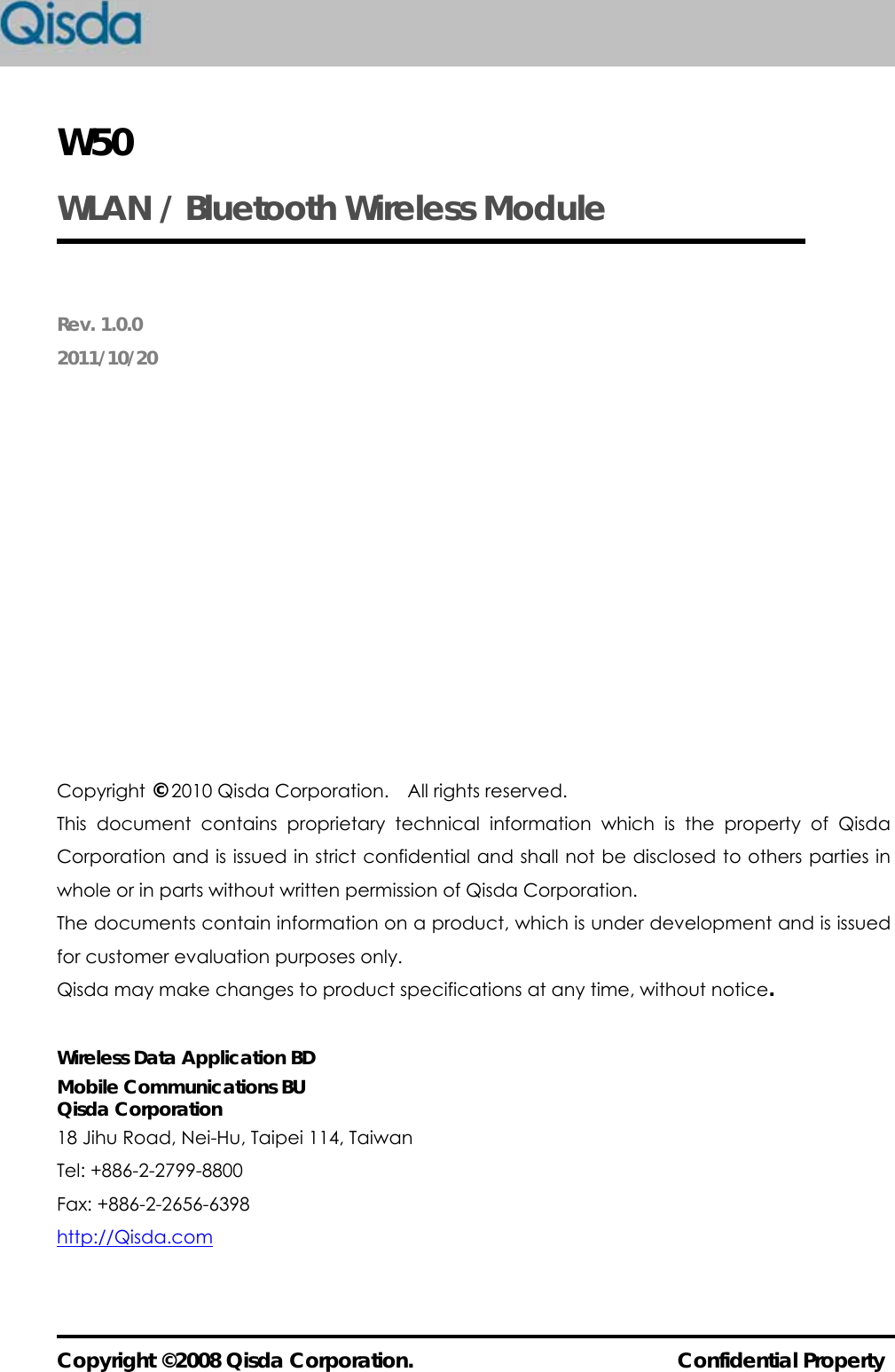  Copyright ©2008 Qisda Corporation.                          Confidential Property W50 WLAN / Bluetooth Wireless Module  Rev. 1.0.0 2011/10/20             Copyright © 2010 Qisda Corporation.    All rights reserved. This document contains proprietary technical information which is the property of Qisda Corporation and is issued in strict confidential and shall not be disclosed to others parties in whole or in parts without written permission of Qisda Corporation. The documents contain information on a product, which is under development and is issued for customer evaluation purposes only.   Qisda may make changes to product specifications at any time, without notice.  Wireless Data Application BD Mobile Communications BU Qisda Corporation 18 Jihu Road, Nei-Hu, Taipei 114, Taiwan Tel: +886-2-2799-8800 Fax: +886-2-2656-6398 http://Qisda.com 
