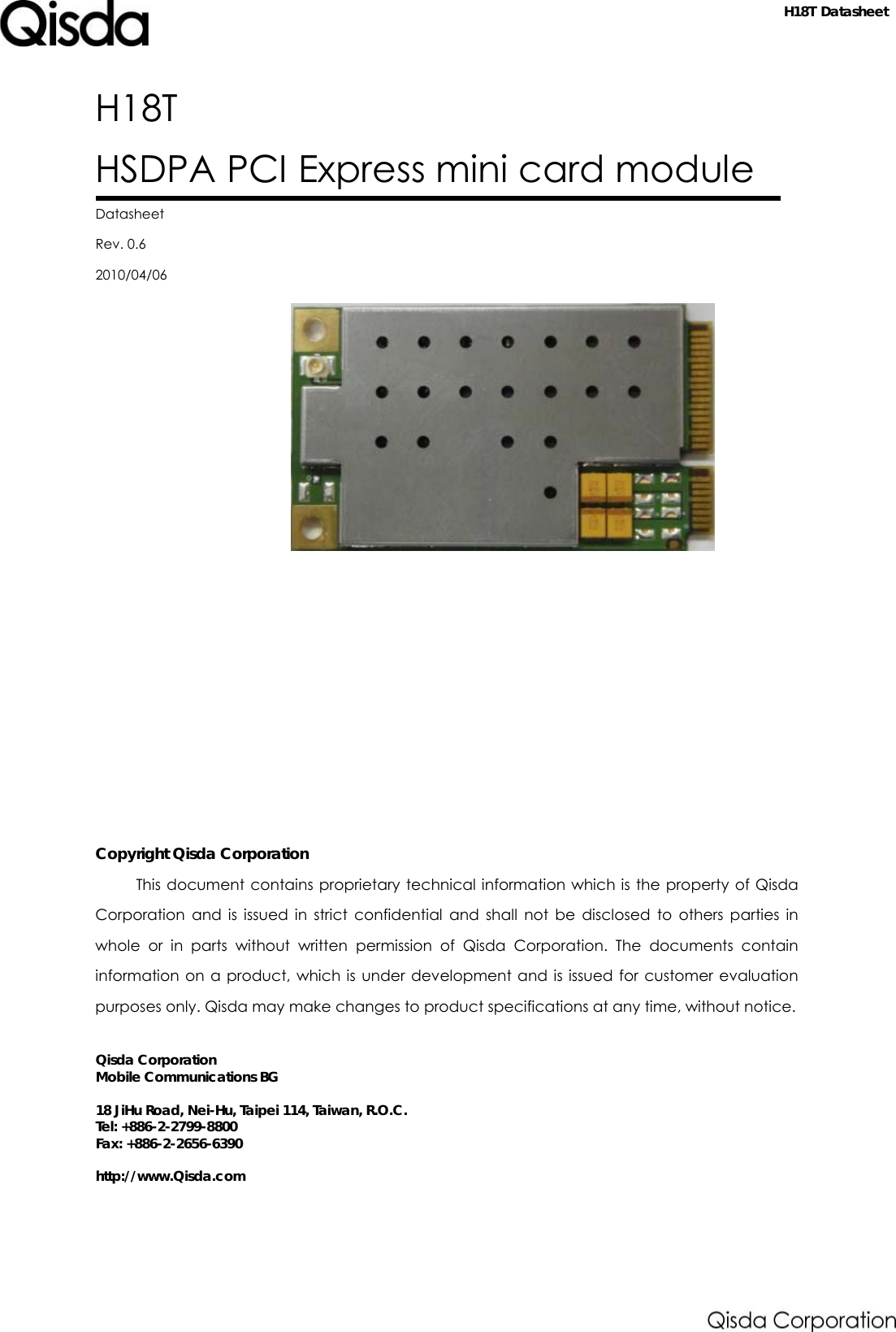   Datasheet H18T HSDPA PCI Express mini card module  Datasheet Rev. 0.6 2010/04/06           Copyright Qisda Corporation This document contains proprietary technical information which is the property of Qisda Corporation and is issued in strict confidential and shall not be disclosed to others parties in whole or in parts without written permission of Qisda Corporation. The documents contain information on a product, which is under development and is issued for customer evaluation purposes only. Qisda may make changes to product specifications at any time, without notice.  Qisda Corporation Mobile Communications BG  18 JiHu Road, Nei-Hu, Taipei 114, Taiwan, R.O.C. Tel: +886-2-2799-8800 Fax: +886-2-2656-6390  http://www.Qisda.com  H18T Datasheet 