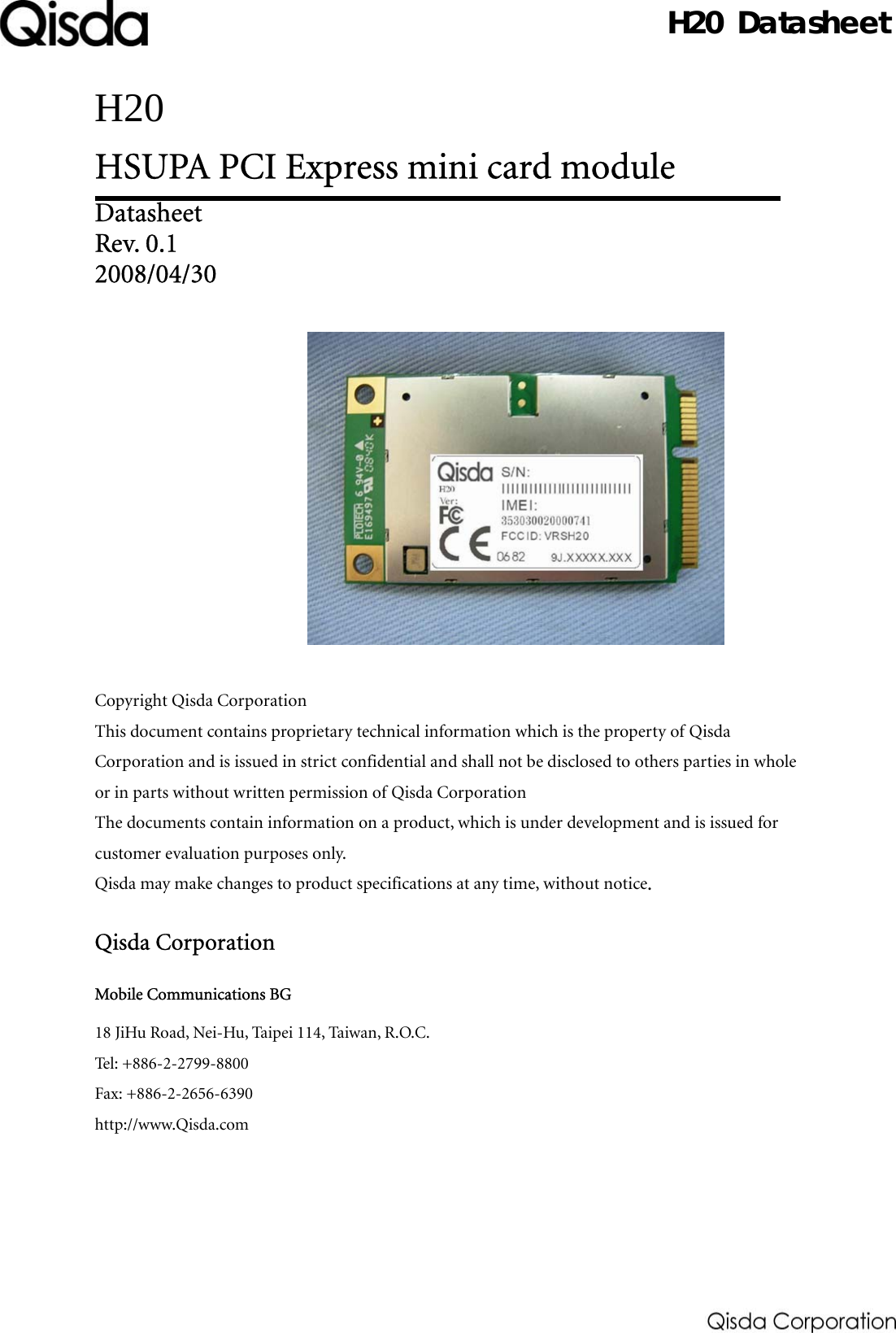   Datasheet H20 HSUPA PCI Express mini card module   Datasheet Rev. 0.1 2008/04/30               Copyright Qisda Corporation This document contains proprietary technical information which is the property of Qisda Corporation and is issued in strict confidential and shall not be disclosed to others parties in whole or in parts without written permission of Qisda Corporation The documents contain information on a product, which is under development and is issued for customer evaluation purposes only.   Qisda may make changes to product specifications at any time, without notice.  Qisda Corporation Mobile Communications BG 18 JiHu Road, Nei-Hu, Taipei 114, Taiwan, R.O.C. Tel: +886-2-2799-8800 Fax: +886-2-2656-6390 http://www.Qisda.com     H20 Datasheet 