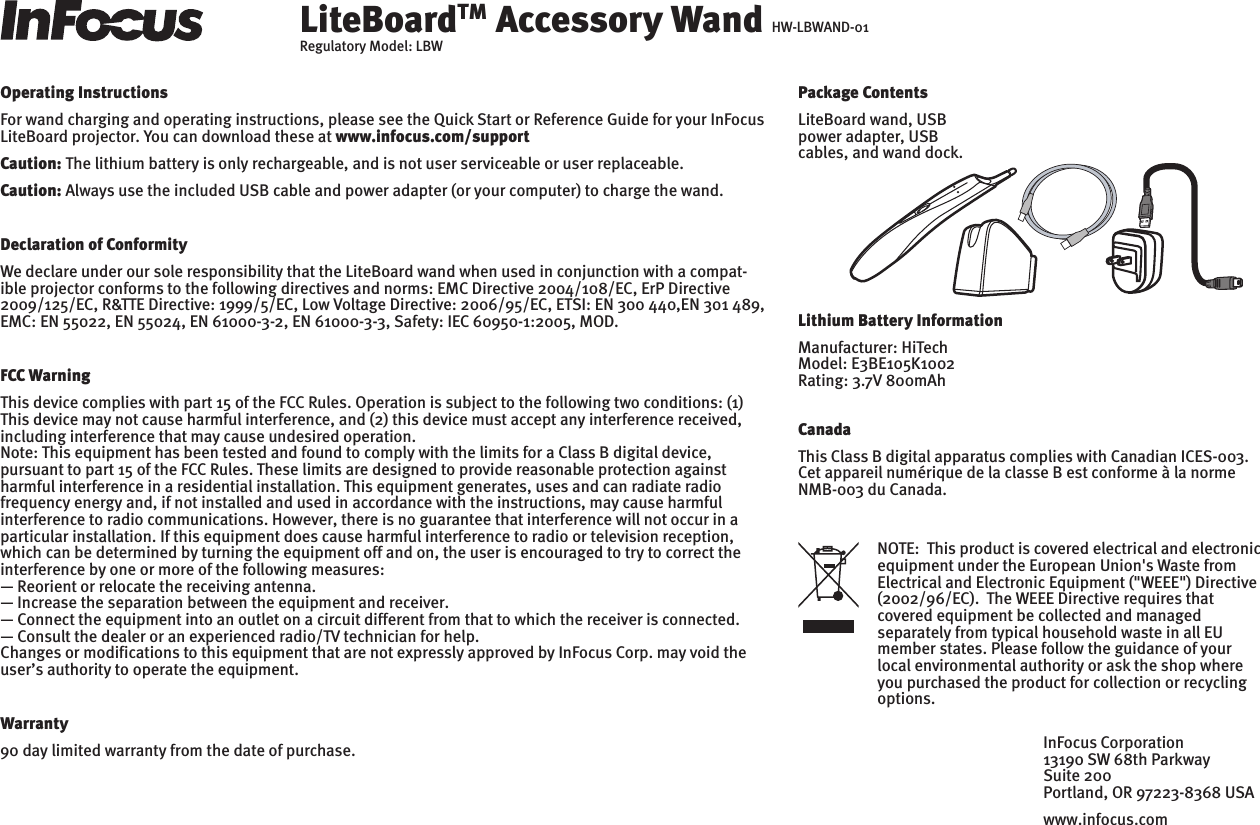 LiteBoardTM Accessory Wand HW-LBWAND-01Regulatory Model: LBWOperating InstructionsFor wand charging and operating instructions, please see the Quick Start or Reference Guide for your InFocus LiteBoard projector. You can download these at www.infocus.com/supportCaution: The lithium battery is only rechargeable, and is not user serviceable or user replaceable.Caution: Always use the included USB cable and power adapter (or your computer) to charge the wand.Declaration of ConformityWe declare under our sole responsibility that the LiteBoard wand when used in conjunction with a compat-ible projector conforms to the following directives and norms: EMC Directive 2004/108/EC, ErP Directive 2009/125/EC, R&amp;TTE Directive: 1999/5/EC, Low Voltage Directive: 2006/95/EC, ETSI: EN 300 440,EN 301 489, EMC: EN 55022, EN 55024, EN 61000-3-2, EN 61000-3-3, Safety: IEC 60950-1:2005, MOD.FCC WarningThis device complies with part 15 of the FCC Rules. Operation is subject to the following two conditions: (1) This device may not cause harmful interference, and (2) this device must accept any interference received, including interference that may cause undesired operation.Note: This equipment has been tested and found to comply with the limits for a Class B digital device, pursuant to part 15 of the FCC Rules. These limits are designed to provide reasonable protection against harmful interference in a residential installation. This equipment generates, uses and can radiate radio frequency energy and, if not installed and used in accordance with the instructions, may cause harmful interference to radio communications. However, there is no guarantee that interference will not occur in a particular installation. If this equipment does cause harmful interference to radio or television reception, which can be determined by turning the equipment off and on, the user is encouraged to try to correct the interference by one or more of the following measures:— Reorient or relocate the receiving antenna. — Increase the separation between the equipment and receiver. — Connect the equipment into an outlet on a circuit different from that to which the receiver is connected. — Consult the dealer or an experienced radio/TV technician for help.Changes or modifications to this equipment that are not expressly approved by InFocus Corp. may void the user’s authority to operate the equipment. Warranty90 day limited warranty from the date of purchase.Lithium Battery InformationManufacturer: HiTechModel: E3BE105K1002Rating: 3.7V 800mAhNOTE:  This product is covered electrical and electronic equipment under the European Union&apos;s Waste from Electrical and Electronic Equipment (&quot;WEEE&quot;) Directive (2002/96/EC).  The WEEE Directive requires that covered equipment be collected and managed separately from typical household waste in all EU member states. Please follow the guidance of your local environmental authority or ask the shop where you purchased the product for collection or recycling options.CanadaThis Class B digital apparatus complies with Canadian ICES-003. Cet appareil numérique de la classe B est conforme à la norme NMB-003 du Canada.InFocus Corporation13190 SW 68th ParkwaySuite 200Portland, OR 97223-8368 USAwww.infocus.comPackage ContentsLiteBoard wand, USB power adapter, USB cables, and wand dock.