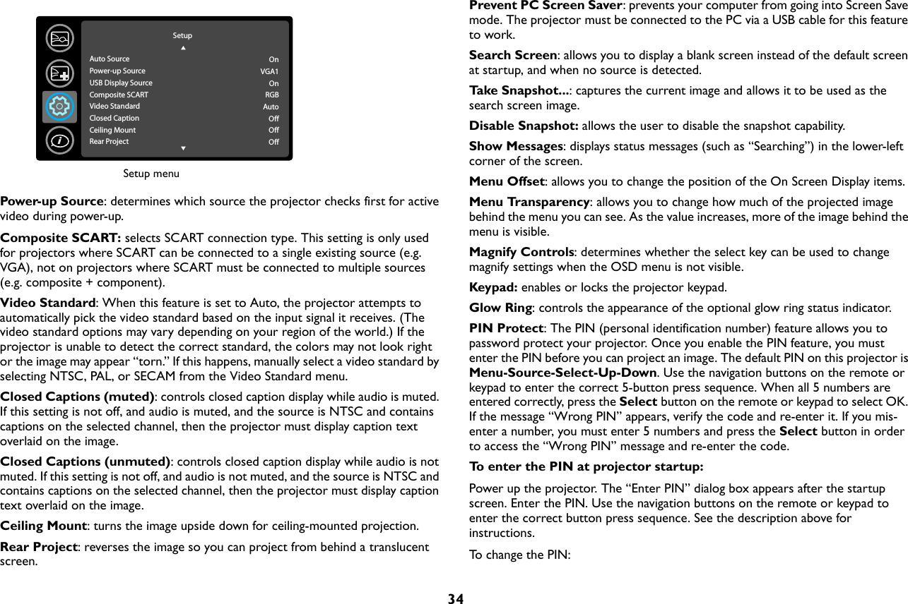 34Power-up Source: determines which source the projector checks first for active video during power-up.Composite SCART: selects SCART connection type. This setting is only used for projectors where SCART can be connected to a single existing source (e.g. VGA), not on projectors where SCART must be connected to multiple sources (e.g. composite + component).Video Standard: When this feature is set to Auto, the projector attempts to automatically pick the video standard based on the input signal it receives. (The video standard options may vary depending on your region of the world.) If the projector is unable to detect the correct standard, the colors may not look right or the image may appear “torn.” If this happens, manually select a video standard by selecting NTSC, PAL, or SECAM from the Video Standard menu.Closed Captions (muted): controls closed caption display while audio is muted. If this setting is not off, and audio is muted, and the source is NTSC and contains captions on the selected channel, then the projector must display caption text overlaid on the image.Closed Captions (unmuted): controls closed caption display while audio is not muted. If this setting is not off, and audio is not muted, and the source is NTSC and contains captions on the selected channel, then the projector must display caption text overlaid on the image.Ceiling Mount: turns the image upside down for ceiling-mounted projection.Rear Project: reverses the image so you can project from behind a translucent screen.Prevent PC Screen Saver: prevents your computer from going into Screen Save mode. The projector must be connected to the PC via a USB cable for this feature to work.Search Screen: allows you to display a blank screen instead of the default screen at startup, and when no source is detected.Ta k e  S n a p s h o t. .. : captures the current image and allows it to be used as the search screen image.Disable Snapshot: allows the user to disable the snapshot capability.Show Messages: displays status messages (such as “Searching”) in the lower-left corner of the screen.Menu Offset: allows you to change the position of the On Screen Display items.Menu Transparency: allows you to change how much of the projected image behind the menu you can see. As the value increases, more of the image behind the menu is visible.Magnify Controls: determines whether the select key can be used to change magnify settings when the OSD menu is not visible.Keypad: enables or locks the projector keypad.Glow Ring: controls the appearance of the optional glow ring status indicator.PIN Protect: The PIN (personal identification number) feature allows you to password protect your projector. Once you enable the PIN feature, you must enter the PIN before you can project an image. The default PIN on this projector is Menu-Source-Select-Up-Down. Use the navigation buttons on the remote or keypad to enter the correct 5-button press sequence. When all 5 numbers are entered correctly, press the Select button on the remote or keypad to select OK. If the message “Wrong PIN” appears, verify the code and re-enter it. If you mis-enter a number, you must enter 5 numbers and press the Select button in order to access the “Wrong PIN” message and re-enter the code.To enter the PIN at projector startup:Power up the projector. The “Enter PIN” dialog box appears after the startup screen. Enter the PIN. Use the navigation buttons on the remote or keypad to enter the correct button press sequence. See the description above for instructions.To change the PIN:Setup menuSetupAuto SourcePower-up SourceUSB Display SourceComposite SCARTVideo StandardClosed CaptionCeiling MountRear ProjectOnVGA1OnRGBAutoOffOffOffi