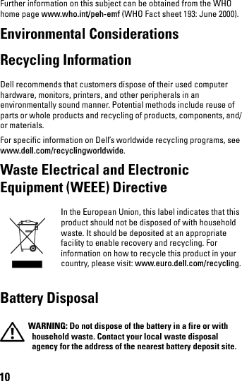 10Further information on this subject can be obtained from the WHO home page www.who.int/peh-emf (WHO Fact sheet 193: June 2000).Environmental Considerations Recycling Information Dell recommends that customers dispose of their used computer hardware, monitors, printers, and other peripherals in an environmentally sound manner. Potential methods include reuse of parts or whole products and recycling of products, components, and/or materials. For specific information on Dell’s worldwide recycling programs, see www.dell.com/recyclingworldwide.Waste Electrical and Electronic Equipment (WEEE) DirectiveIn the European Union, this label indicates that this product should not be disposed of with household waste. It should be deposited at an appropriate facility to enable recovery and recycling. For information on how to recycle this product in your country, please visit: www.euro.dell.com/recycling.Battery Disposal WARNING: Do not dispose of the battery in a fire or with household waste. Contact your local waste disposal agency for the address of the nearest battery deposit site.book.book  Page 10  Thursday, January 21, 2010  2:50 PM