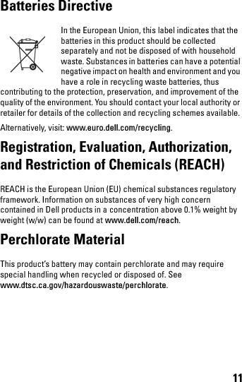 11Batteries Directive In the European Union, this label indicates that the batteries in this product should be collected separately and not be disposed of with household waste. Substances in batteries can have a potential negative impact on health and environment and you have a role in recycling waste batteries, thus contributing to the protection, preservation, and improvement of the quality of the environment. You should contact your local authority or retailer for details of the collection and recycling schemes available. Alternatively, visit: www.euro.dell.com/recycling.Registration, Evaluation, Authorization, and Restriction of Chemicals (REACH) REACH is the European Union (EU) chemical substances regulatory framework. Information on substances of very high concern contained in Dell products in a concentration above 0.1% weight by weight (w/w) can be found at www.dell.com/reach.Perchlorate Material This product’s battery may contain perchlorate and may require special handling when recycled or disposed of. See www.dtsc.ca.gov/hazardouswaste/perchlorate.book.book  Page 11  Thursday, January 21, 2010  2:50 PM