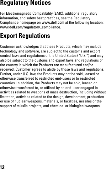 12Regulatory Notices For Electromagnetic Compatibility (EMC), additional regulatory information, and safety best practices, see the Regulatory Compliance homepage on www.dell.com at the following location: www.dell.com/regulatory_compliance.Export Regulations Customer acknowledges that these Products, which may include technology and software, are subject to the customs and export control laws and regulations of the United States (“U.S.”) and may also be subject to the customs and export laws and regulations of the country in which the Products are manufactured and/or received. Customer agrees to abide by those laws and regulations. Further, under U.S. law, the Products may not be sold, leased or otherwise transferred to restricted end-users or to restricted countries. In addition, the Products may not be sold, leased or otherwise transferred to, or utilized by an end-user engaged in activities related to weapons of mass destruction, including without limitation, activities related to the design, development, production or use of nuclear weapons, materials, or facilities, missiles or the support of missile projects, and chemical or biological weapons. book.book  Page 12  Thursday, January 21, 2010  2:50 PM