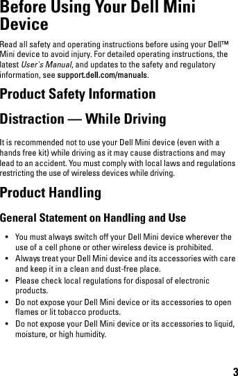 3Before Using Your Dell Mini DeviceRead all safety and operating instructions before using your Dell™ Mini device to avoid injury. For detailed operating instructions, the latest User&apos;s Manual, and updates to the safety and regulatory information, see support.dell.com/manuals.Product Safety InformationDistraction — While DrivingIt is recommended not to use your Dell Mini device (even with a hands free kit) while driving as it may cause distractions and may lead to an accident. You must comply with local laws and regulations restricting the use of wireless devices while driving.Product HandlingGeneral Statement on Handling and Use• You must always switch off your Dell Mini device wherever the use of a cell phone or other wireless device is prohibited. • Always treat your Dell Mini device and its accessories with care and keep it in a clean and dust-free place.• Please check local regulations for disposal of electronic products.• Do not expose your Dell Mini device or its accessories to open flames or lit tobacco products.• Do not expose your Dell Mini device or its accessories to liquid, moisture, or high humidity.book.book  Page 3  Thursday, January 21, 2010  2:50 PM