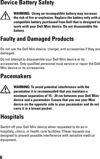 6Device Battery Safety  WARNING:  Using an incompatible battery may increase the risk of fire or explosion. Replace the battery only with a compatible battery purchased from Dell that is designed to work with your Dell Mini device. Do not disassemble the battery. Faulty and Damaged ProductsDo not use the Dell Mini device, charger, and accessories if they are damaged.Do not attempt to disassemble your Dell Mini device or its accessories. Only qualified personnel must service or repair the Dell Mini device or its accessories.Pacemakers  WARNING: To avoid potential interference with the pacemaker it is recommended that you maintain a minimum separation of 15 - 20 cm between your Dell Mini device and a pacemaker. Ensure that you use your Mini device on the opposite side to your pacemaker and do not carry it in a breast pocket.HospitalsSwitch off your Dell Mini device when requested to do so in hospitals, clinics, or health care facilities. These requests are designed to prevent possible interference with sensitive medical equipment.book.book  Page 6  Thursday, January 21, 2010  2:50 PM