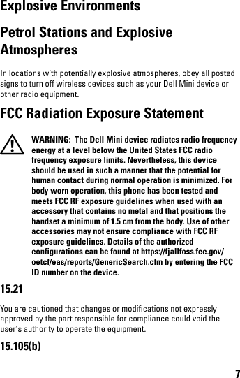 7Explosive EnvironmentsPetrol Stations and Explosive AtmospheresIn locations with potentially explosive atmospheres, obey all posted signs to turn off wireless devices such as your Dell Mini device or other radio equipment.FCC Radiation Exposure Statement WARNING:  The Dell Mini device radiates radio frequency energy at a level below the United States FCC radio frequency exposure limits. Nevertheless, this device should be used in such a manner that the potential for human contact during normal operation is minimized. For body worn operation, this phone has been tested and meets FCC RF exposure guidelines when used with an accessory that contains no metal and that positions the handset a minimum of 1.5 cm from the body. Use of other accessories may not ensure compliance with FCC RF exposure guidelines. Details of the authorized configurations can be found at https://fjallfoss.fcc.gov/oetcf/eas/reports/GenericSearch.cfm by entering the FCC ID number on the device. 15.21You are cautioned that changes or modifications not expressly approved by the part responsible for compliance could void the user&apos;s authority to operate the equipment.15.105(b)book.book  Page 7  Thursday, January 21, 2010  2:50 PM