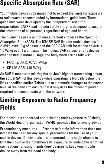 9Specific Absorption Rate (SAR)Your mobile device is designed not to exceed the limits for exposure to radio waves recommended by international guidelines. These guidelines were developed by the independent scientific organization ICNIRP and include safety margins designed to assure the protection of all persons, regardless of age and health.The guidelines use a unit of measurement known as the Specific Absorption Rate (SAR). The ICNIRP SAR limit for mobile devices is 2 W/kg over 10 g of tissue and the FCC SAR limit for mobile device is 1.6 W/kg over 1 g of tissue. The highest SAR values for this device when tested in normal usage and body worn are as follows:•FCC 1g SAR: 0.725 W/kg• CE 10G SAR: 1.07 W/kgAs SAR is measured utilizing the device&apos;s highest transmitting power, the actual SAR of this device while operating is typically below the limits specified earlier. This is due to automatic changes to the power level of the device to ensure that it only uses the minimum power required to communicate with the network.Limiting Exposure to Radio Frequency FieldsFor individuals concerned about limiting their exposure to RF fields, the World Health Organization (WHO) provides the following advice:Precautionary measures — Present scientific information does not indicate the need for any special precautions for the use of your mobile device. If individuals are concerned, they might choose to limit their own or their children&apos;s RF exposure by limiting the length of connections, or using &apos;hands-free&apos; devices to keep your mobile device away from the head and body.book.book  Page 9  Thursday, January 21, 2010  2:50 PM