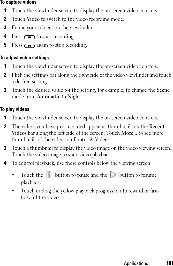 Applications 101To capture videos1Touch the viewfinder screen to display the on-screen video controls.2Touch Video to switch to the video recording mode.3Frame your subject on the viewfinder.4Press   to start recording.5Press   again to stop recording.To adjust video settings1Touch the viewfinder screen to display the on-screen video controls.2Flick the settings bar along the right side of the video viewfinder and touch a desired setting.3Touch the desired value for the setting, for example, to change the Scene mode from Automatic to Night.To play videos1Touch the viewfinder screen to display the on-screen video controls.2The videos you have just recorded appear as thumbnails on the Recent Videos bar along the left side of the screen. Touch More... to see more thumbnails of the videos on Photos &amp; Videos.3Touch a thumbnail to display the video image on the video viewing screen. Touch the video image to start video playback.4To control playback, use these controls below the viewing screen:• Touch the   button to pause and the   button to resume playback.• Touch or drag the yellow playback progress bar to rewind or fast-forward the video.