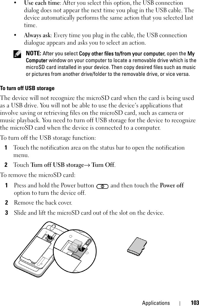 Applications 103•Use each time: After you select this option, the USB connection dialog does not appear the next time you plug in the USB cable. The device automatically performs the same action that you selected last time.•Always ask: Every time you plug in the cable, the USB connection dialogue appears and asks you to select an action. NOTE: After you select Copy other files to/from your computer, open the My Computer window on your computer to locate a removable drive which is the microSD card installed in your device. Then copy desired files such as music or pictures from another drive/folder to the removable drive, or vice versa.To turn off USB storageThe device will not recognize the microSD card when the card is being used as a USB drive. You will not be able to use the device’s applications that involve saving or retrieving files on the microSD card, such as camera or music playback. You need to turn off USB storage for the device to recognize the microSD card when the device is connected to a computer.To turn off the USB storage function:1Touch the notification area on the status bar to open the notification menu.2Touch Turn off USB storage→ Tur n O ff.To remove the microSD card:1Press and hold the Power button   and then touch the Power off option to turn the device off.2Remove the back cover.3Slide and lift the microSD card out of the slot on the device.