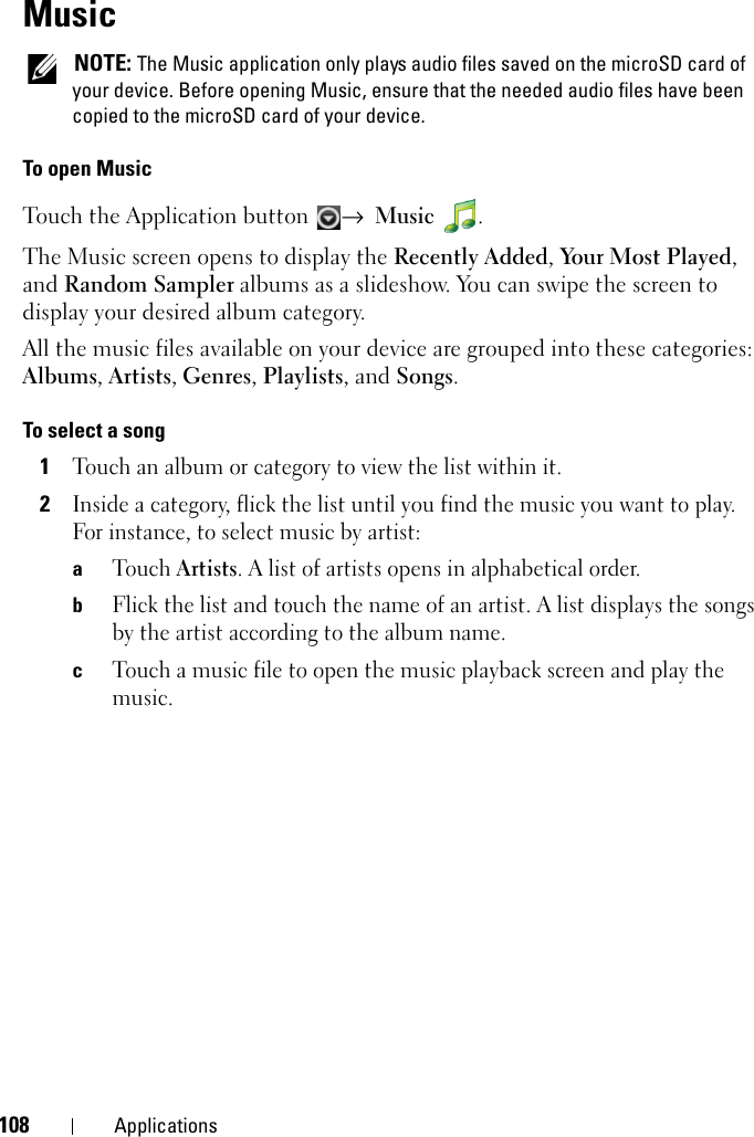 108 ApplicationsMusic NOTE: The Music application only plays audio files saved on the microSD card of your device. Before opening Music, ensure that the needed audio files have been copied to the microSD card of your device.To open MusicTouch the Application button  → Music .The Music screen opens to display the Recently Added, Yo u r  M o s t  P l a y e d , and Random Sampler albums as a slideshow. You can swipe the screen to display your desired album category.All the music files available on your device are grouped into these categories: Albums, Artists, Genres, Playlists, and Songs.To select a song1Touch an album or category to view the list within it.2Inside a category, flick the list until you find the music you want to play. For instance, to select music by artist:aTouch Artists. A list of artists opens in alphabetical order.bFlick the list and touch the name of an artist. A list displays the songs by the artist according to the album name.cTouch a music file to open the music playback screen and play the music.