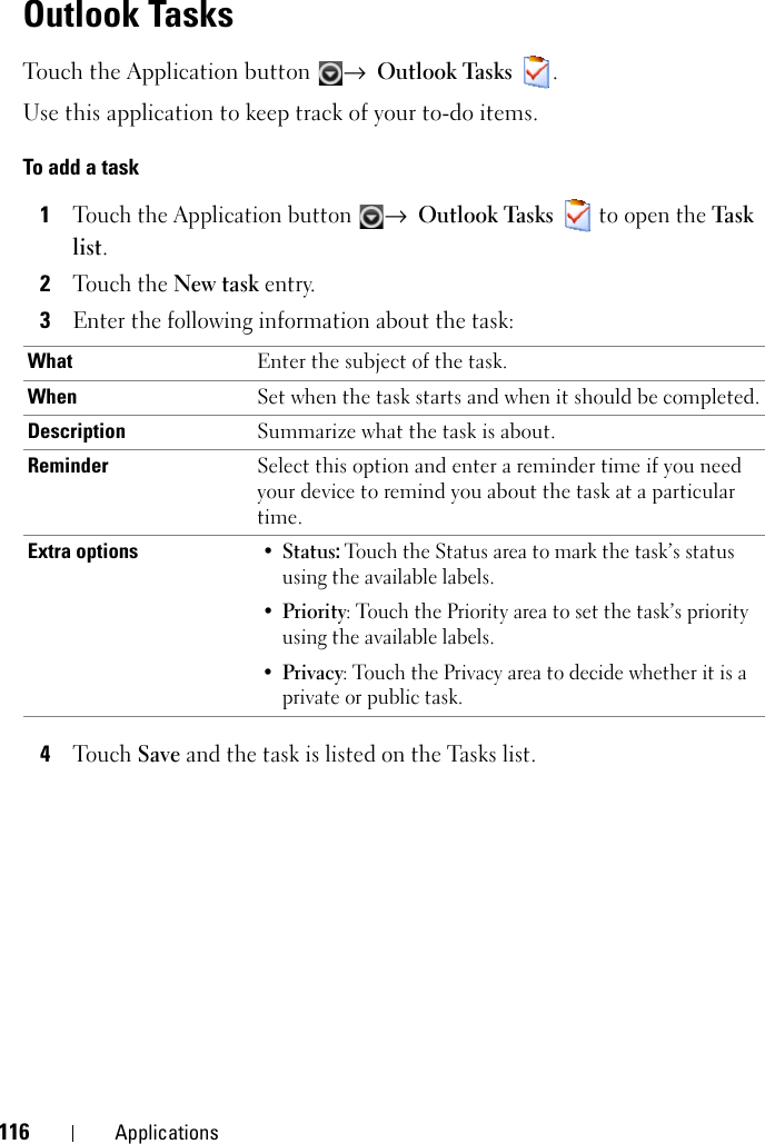 116 ApplicationsOutlook TasksTouch the Application button  → Outlook Tasks .Use this application to keep track of your to-do items.To add a task1Touch the Application button → Outlook Tasks   to open the Ta sk  list.2Touch the New task entry.3Enter the following information about the task:4Touch Save and the task is listed on the Tasks list.What Enter the subject of the task.When Set when the task starts and when it should be completed.Description Summarize what the task is about.Reminder Select this option and enter a reminder time if you need your device to remind you about the task at a particular time.Extra options•Status: Touch the Status area to mark the task’s status using the available labels.•Priority: Touch the Priority area to set the task’s priority using the available labels.•Privacy: Touch the Privacy area to decide whether it is a private or public task.