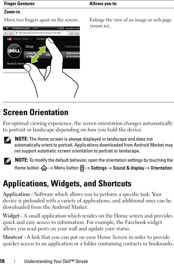 18 Understanding Your Dell™ StreakScreen OrientationFor optimal viewing experience, the screen orientation changes automatically to portrait or landscape depending on how you hold the device. NOTE: The Home screen is always displayed in landscape and does not automatically orient to portrait. Applications downloaded from Android Market may not support automatic screen orientation to portrait or landscape. NOTE: To modify the default behavior, open the orientation settings by touching the Home button  → Menu button  → Settings→ Sound &amp; display→ Orientation.Applications, Widgets, and ShortcutsApplication - Software which allows you to perform a specific task. Your device is preloaded with a variety of applications, and additional ones can be downloaded from the Android Market.Widget - A small application which resides on the Home screen and provides quick and easy access to information. For example, the Facebook widget allows you read posts on your wall and update your status.Shortcut - A link that you can put on your Home Screen in order to provide quicker access to an application or a folder containing contacts or bookmarks.Zoom-inMove two fingers apart on the screen. Enlarge the view of an image or web page(zoom in).Finger Gestures Allows you to: