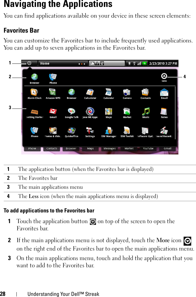 28 Understanding Your Dell™ StreakNavigating the ApplicationsYou can find applications available on your device in these screen elements:Favorites BarYou can customize the Favorites bar to include frequently used applications. You can add up to seven applications in the Favorites bar.To add applications to the Favorites bar1Touch the application button   on top of the screen to open the Favorites bar.2If the main applications menu is not displayed, touch the More icon   on the right end of the Favorites bar to open the main applications menu.3On the main applications menu, touch and hold the application that you want to add to the Favorites bar.1The application button (when the Favorites bar is displayed)2The Favorites bar3The main applications menu4The Less icon (when the main applications menu is displayed)4213