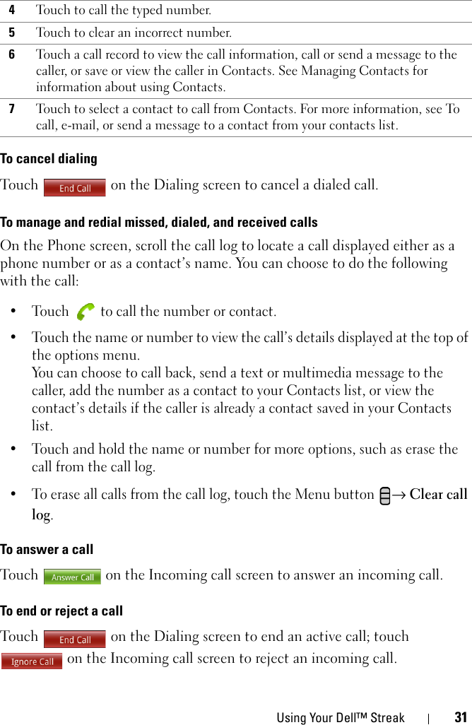 Using Your Dell™ Streak 31To cancel dialingTouch  on the Dialing screen to cancel a dialed call.To manage and redial missed, dialed, and received callsOn the Phone screen, scroll the call log to locate a call displayed either as a phone number or as a contact’s name. You can choose to do the following with the call:• Touch   to call the number or contact.• Touch the name or number to view the call’s details displayed at the top of the options menu. You can choose to call back, send a text or multimedia message to the caller, add the number as a contact to your Contacts list, or view the contact’s details if the caller is already a contact saved in your Contacts list.• Touch and hold the name or number for more options, such as erase the call from the call log.• To erase all calls from the call log, touch the Menu button → Clear call log.To answer a callTouch  on the Incoming call screen to answer an incoming call.To end or reject a callTouch   on the Dialing screen to end an active call; touch  on the Incoming call screen to reject an incoming call.4Touch to call the typed number.5Touch to clear an incorrect number.6Touch a call record to view the call information, call or send a message to the caller, or save or view the caller in Contacts. See Managing Contacts for information about using Contacts.7Touch to select a contact to call from Contacts. For more information, see To call, e-mail, or send a message to a contact from your contacts list.