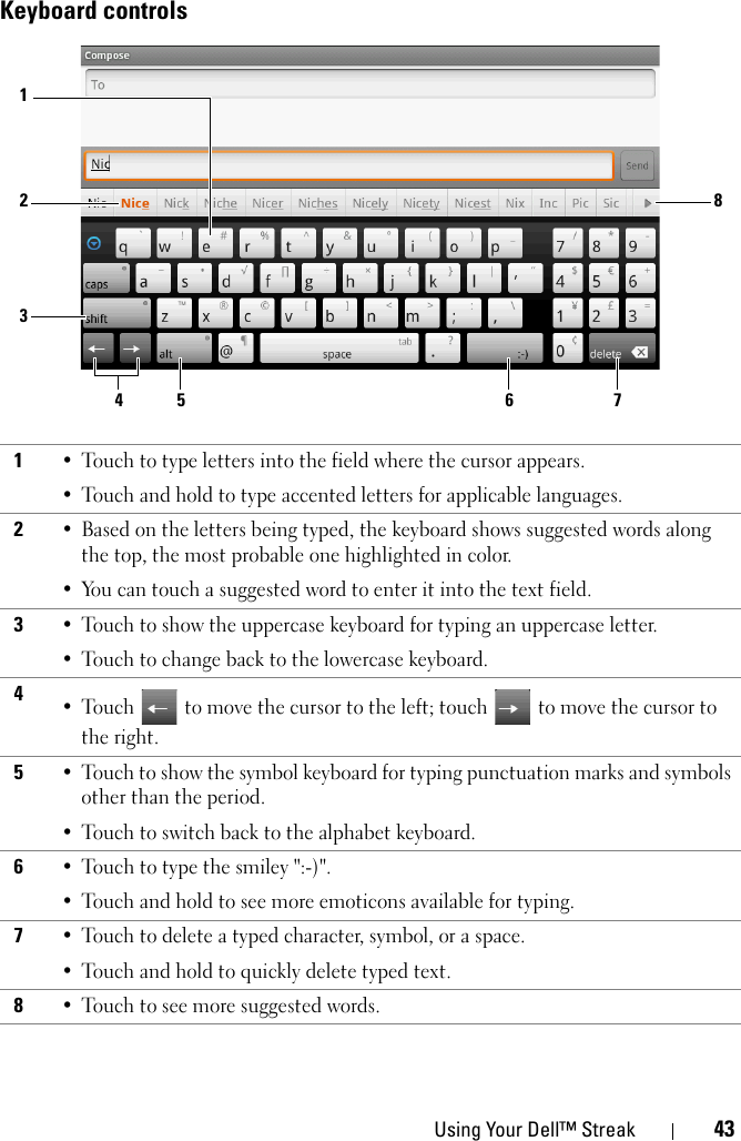 Using Your Dell™ Streak 43Keyboard controls1• Touch to type letters into the field where the cursor appears.• Touch and hold to type accented letters for applicable languages.2• Based on the letters being typed, the keyboard shows suggested words along the top, the most probable one highlighted in color. • You can touch a suggested word to enter it into the text field.3• Touch to show the uppercase keyboard for typing an uppercase letter.• Touch to change back to the lowercase keyboard.4•Touch  to move the cursor to the left; touch  to move the cursor to the right.5• Touch to show the symbol keyboard for typing punctuation marks and symbols other than the period.• Touch to switch back to the alphabet keyboard.6• Touch to type the smiley &quot;:-)&quot;.• Touch and hold to see more emoticons available for typing.7• Touch to delete a typed character, symbol, or a space.• Touch and hold to quickly delete typed text.8• Touch to see more suggested words.1285 6 734