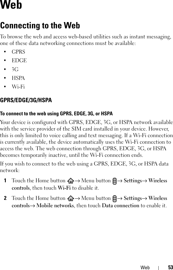 Web 53WebConnecting to the WebTo browse the web and access web-based utilities such as instant messaging, one of these data networking connections must be available:•GPRS•EDGE•3G•HSPA•Wi-FiGPRS/EDGE/3G/HSPATo connect to the web using GPRS, EDGE, 3G, or HSPAYour device is configured with GPRS, EDGE, 3G, or HSPA network available with the service provider of the SIM card installed in your device. However, this is only limited to voice calling and text messaging. If a Wi-Fi connection is currently available, the device automatically uses the Wi-Fi connection to access the web. The web connection through GPRS, EDGE, 3G, or HSPA becomes temporarily inactive, until the Wi-Fi connection ends.If you wish to connect to the web using a GPRS, EDGE, 3G, or HSPA data network:1Touch the Home button → Menu button → Settings→ Wireless controls, then touch Wi-Fi to disable it.2Touch the Home button → Menu button → Settings→ Wireless controls→ Mobile networks, then touch Data connection to enable it.