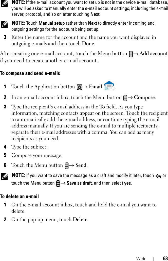 Web 63 NOTE: If the e-mail account you want to set up is not in the device e-mail database, you will be asked to manually enter the e-mail account settings, including the e-mail server, protocol, and so on after touching Next. NOTE: Touch Manual setup rather than Next to directly enter incoming and outgoing settings for the account being set up.3Enter the name for the account and the name you want displayed in outgoing e-mails and then touch Done.After creating one e-mail account, touch the Menu button  → Add account if you need to create another e-mail account.To compose and send e-mails1Touch the Application button → Email .2In an e-mail account inbox, touch the Menu button → Compose.3Type the recipient’s e-mail address in the To field. As you type information, matching contacts appear on the screen. Touch the recipient to automatically add the e-mail address, or continue typing the e-mail address manually. If you are sending the e-mail to multiple recipients, separate their e-mail addresses with a comma. You can add as many recipients as you need.4Type the subject.5Compose your message.6Touch the Menu button → Send. NOTE: If you want to save the message as a draft and modify it later, touch   or touch the Menu button  → Save as draft, and then select yes.To delete an e-mail1On the e-mail account inbox, touch and hold the e-mail you want to delete.2On the pop-up menu, touch Delete.