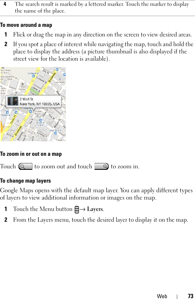 Web 73To move around a map1Flick or drag the map in any direction on the screen to view desired areas.2If you spot a place of interest while navigating the map, touch and hold the place to display the address (a picture thumbnail is also displayed if the street view for the location is available).To zoom in or out on a mapTouch   to zoom out and touch   to zoom in.To change map layersGoogle Maps opens with the default map layer. You can apply different types of layers to view additional information or images on the map.1Touch the Menu button → Layers.2From the Layers menu, touch the desired layer to display it on the map.4The search result is marked by a lettered marker. Touch the marker to display the name of the place.